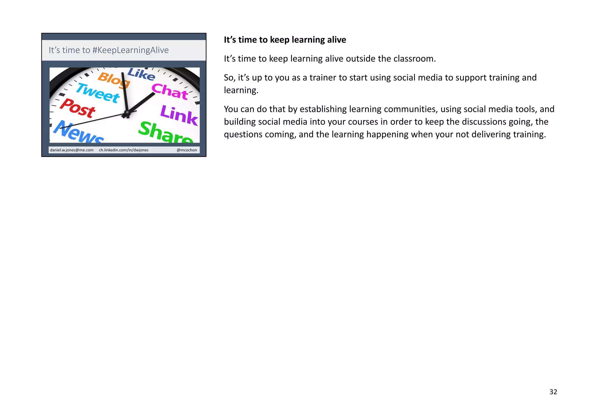 It’s time to keep learning alive
It’s time to keep learning alive outside the classroom.
So, it’s up to you as a trainer to start using social media to support training and
learning.
You can do that by establishing learning communities, using social media tools, and
building social media into your courses in order to keep the discussions going, the
questions coming, and the learning happening when your not delivering training.
32
 