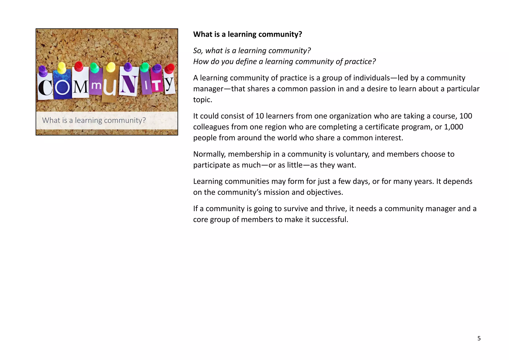 What is a learning community?
So, what is a learning community?
How do you define a learning community of practice?
A learning community of practice is a group of individuals—led by a community
manager—that shares a common passion in and a desire to learn about a particular
topic.
It could consist of 10 learners from one organization who are taking a course, 100
colleagues from one region who are completing a certificate program, or 1,000
people from around the world who share a common interest.
Normally, membership in a community is voluntary, and members choose to
participate as much—or as little—as they want.
Learning communities may form for just a few days, or for many years. It depends
on the community’s mission and objectives.
If a community is going to survive and thrive, it needs a community manager and a
core group of members to make it successful.
5
 