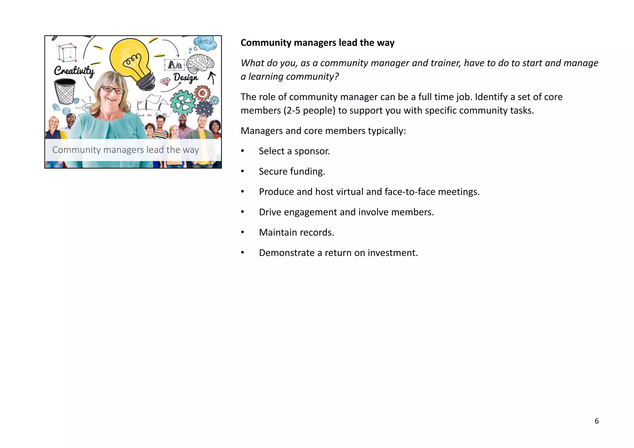 Community managers lead the way
What do you, as a community manager and trainer, have to do to start and manage
a learning community?
The role of community manager can be a full time job. Identify a set of core
members (2-5 people) to support you with specific community tasks.
Managers and core members typically:
• Select a sponsor.
• Secure funding.
• Produce and host virtual and face-to-face meetings.
• Drive engagement and involve members.
• Maintain records.
• Demonstrate a return on investment.
6
 