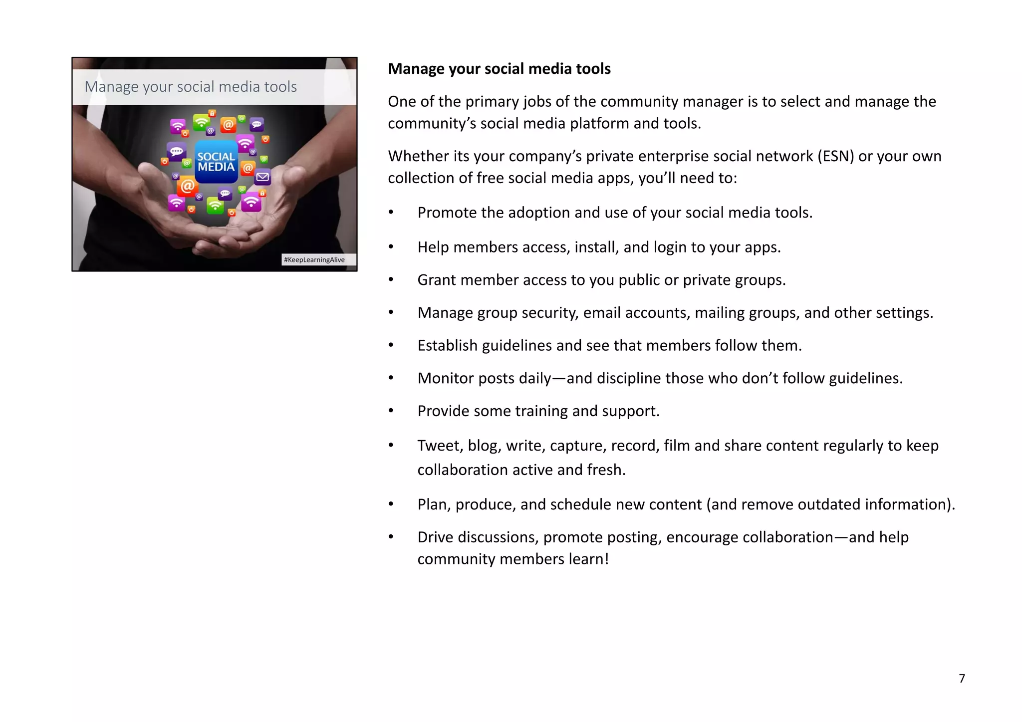 Manage your social media tools
One of the primary jobs of the community manager is to select and manage the
community’s social media platform and tools.
Whether its your company’s private enterprise social network (ESN) or your own
collection of free social media apps, you’ll need to:
• Promote the adoption and use of your social media tools.
• Help members access, install, and login to your apps.
• Grant member access to you public or private groups.
• Manage group security, email accounts, mailing groups, and other settings.
• Establish guidelines and see that members follow them.
• Monitor posts daily—and discipline those who don’t follow guidelines.
• Provide some training and support.
• Tweet, blog, write, capture, record, film and share content regularly to keep
collaboration active and fresh.
• Plan, produce, and schedule new content (and remove outdated information).
• Drive discussions, promote posting, encourage collaboration—and help
community members learn!
7
 