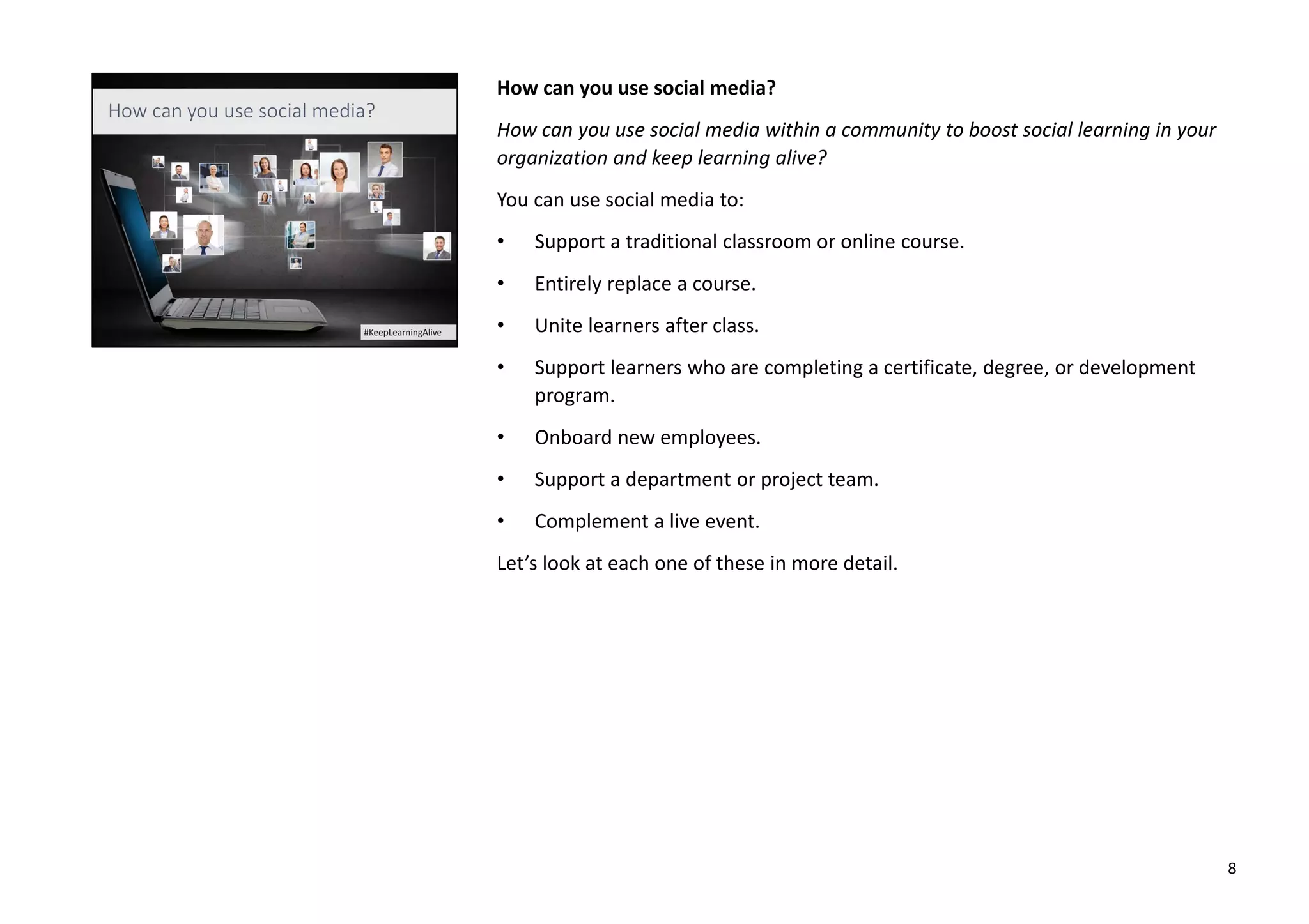 How can you use social media?
How can you use social media within a community to boost social learning in your
organization and keep learning alive?
You can use social media to:
• Support a traditional classroom or online course.
• Entirely replace a course.
• Unite learners after class.
• Support learners who are completing a certificate, degree, or development
program.
• Onboard new employees.
• Support a department or project team.
• Complement a live event.
Let’s look at each one of these in more detail.
8
 
