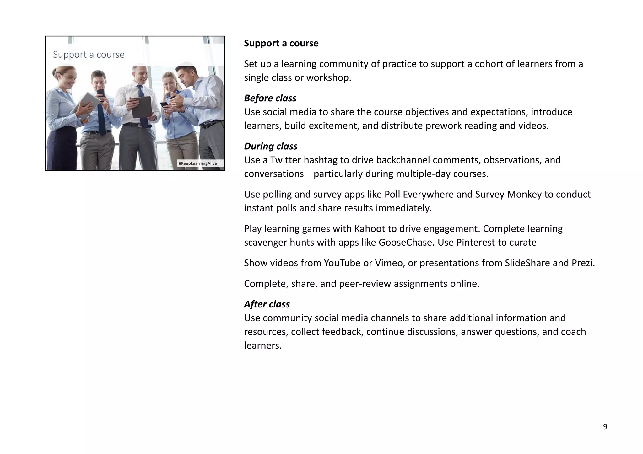 Support a course
Set up a learning community of practice to support a cohort of learners from a
single class or workshop.
Before class
Use social media to share the course objectives and expectations, introduce
learners, build excitement, and distribute prework reading and videos.
During class
Use a Twitter hashtag to drive backchannel comments, observations, and
conversations—particularly during multiple-day courses.
Use polling and survey apps like Poll Everywhere and Survey Monkey to conduct
instant polls and share results immediately.
Play learning games with Kahoot to drive engagement. Complete learning
scavenger hunts with apps like GooseChase. Use Pinterest to curate
Show videos from YouTube or Vimeo, or presentations from SlideShare and Prezi.
Complete, share, and peer-review assignments online.
After class
Use community social media channels to share additional information and
resources, collect feedback, continue discussions, answer questions, and coach
learners.
9
 