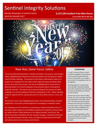 New Year, Same Focus: Safety
3,137,160 Incident Free Man-Hours
Current EMR .66% & TRIR .00%
Sentinel Integrity Solutions
Monthly Newsletter of Health & Safety
ISSUE 06 JANUARY 2017
The January Monthly Newsletter of Health and Safety is focusing on cold weather
safety, highlighting the importance of planning ahead, and reviewing the signifi-
cance of safety meetings. The purpose of focusing on cold weather safety is to
prepare our employees for the colder months approaching by providing safety
tips to use at work and at home. The intent of highlighting the importance of
planning ahead is to remind employees to be proactive about renewing their
required materials. The reason we are concentrating on the purpose of safety
meetings is to remind employees that their participation is vital. Safety meetings
create an opportunity for a group discussion to relay safety concerns, news, and
tips.
The month’s issue is also highlighting teamwork. As mentioned before, Sentinel
implements a true team oriented approach to managing its inspection teams.
Our employees are the frontline to sustaining our Health and Safety Culture. If
you have a topic request or any feedback towards the newsletter, please contact
our Safety Director, Mike Anderson or our Safety Assistant, Sarah Jacot. We
thrive to provide a newsletter that will provide managers, inspection profession-
als, and administrators with tips, news, and advice to help improve the health
and safety culture of our company and industry.
TEAMWORK
A "team" consists of two or more
individuals engaged in an activity to
reach a common goal. When we
think of "teamwork" it is usually in
the context of completing a task or a
job together.
Working together on the job has
many benefits; physically helping
each other distributes the work load,
increases productivity and reduces
the risk of injury.
Studies have shown that the effec-
tiveness of a team increases with the
social familiarity of the team mem-
bers. The more you know and like
someone the more you are able to
trust and count on them. You get to
know their skills, capabilities and
weaknesses as they get to know
yours.
The key to working together effec-
tively and efficiently is to offset the
weaknesses with each other's
strengths.
 