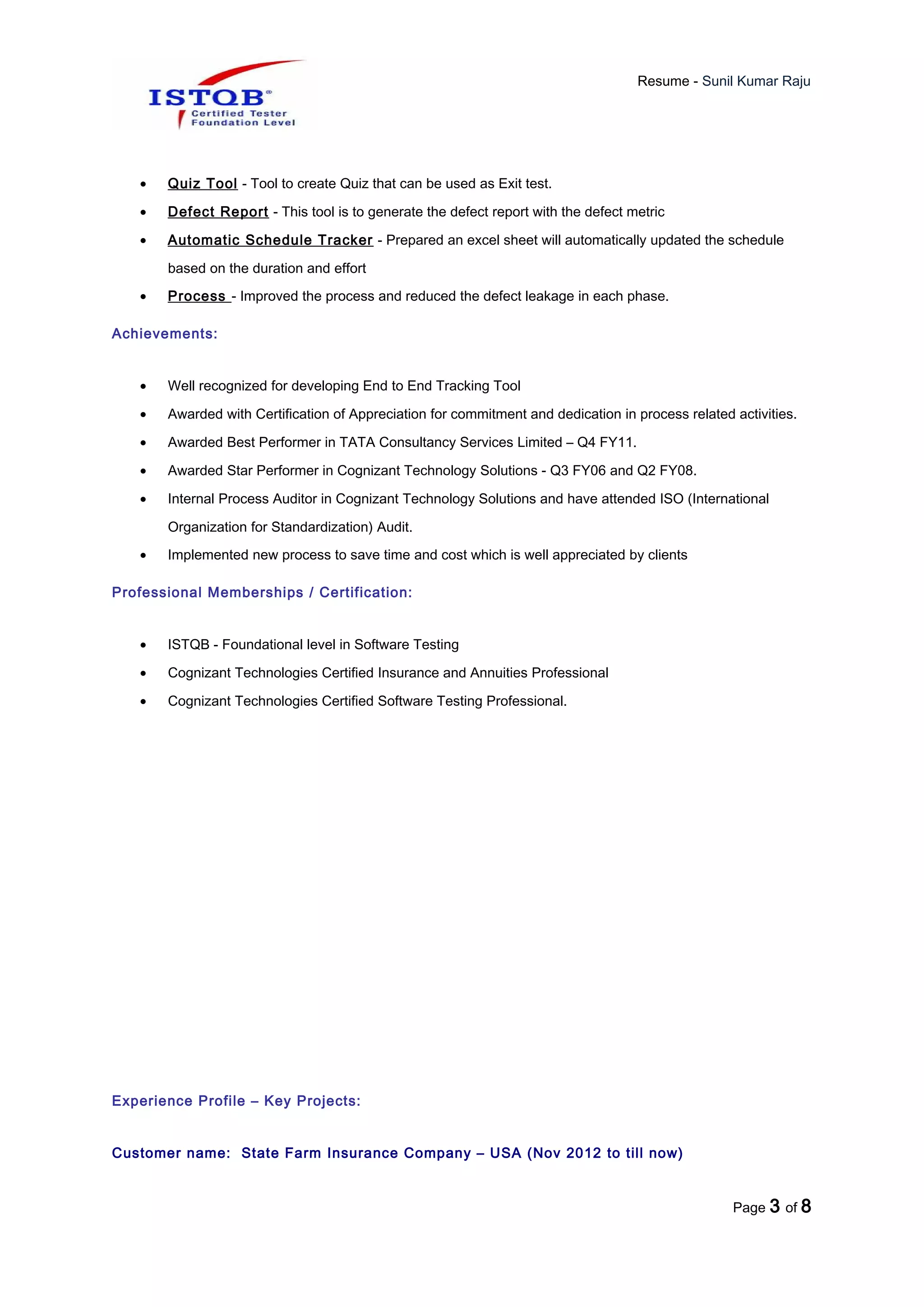 Resume - Sunil Kumar Raju
• Quiz Tool - Tool to create Quiz that can be used as Exit test.
• Defect Report - This tool is to generate the defect report with the defect metric
• Automatic Schedule Tracker - Prepared an excel sheet will automatically updated the schedule
based on the duration and effort
• Process - Improved the process and reduced the defect leakage in each phase.
Achievements:
• Well recognized for developing End to End Tracking Tool
• Awarded with Certification of Appreciation for commitment and dedication in process related activities.
• Awarded Best Performer in TATA Consultancy Services Limited – Q4 FY11.
• Awarded Star Performer in Cognizant Technology Solutions - Q3 FY06 and Q2 FY08.
• Internal Process Auditor in Cognizant Technology Solutions and have attended ISO (International
Organization for Standardization) Audit.
• Implemented new process to save time and cost which is well appreciated by clients
Professional Memberships / Certification:
• ISTQB - Foundational level in Software Testing
• Cognizant Technologies Certified Insurance and Annuities Professional
• Cognizant Technologies Certified Software Testing Professional.
Experience Profile – Key Projects:
Customer name: State Farm Insurance Company – USA (Nov 2012 to till now)
Page 3 of 8
 