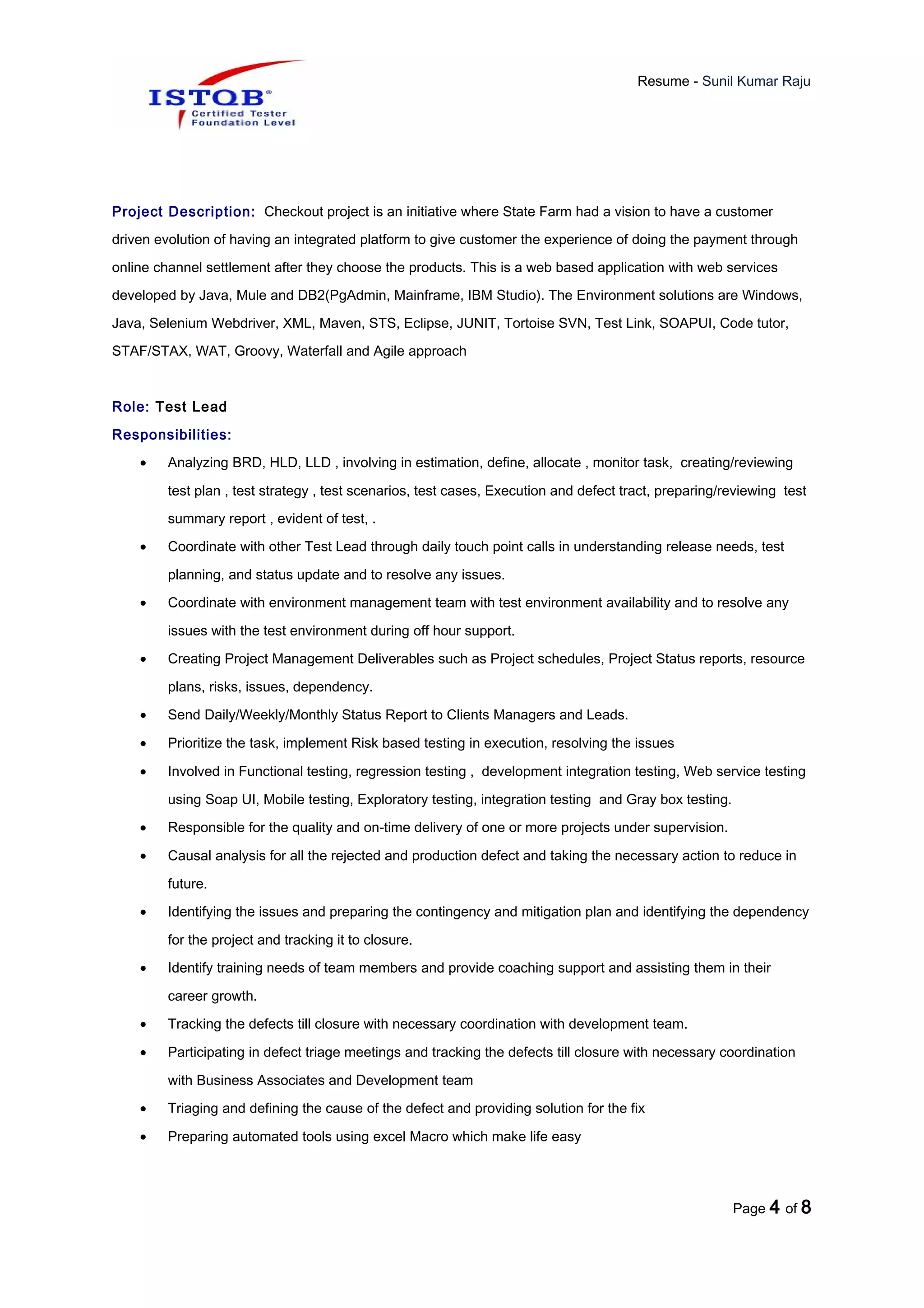 Resume - Sunil Kumar Raju
Project Description: Checkout project is an initiative where State Farm had a vision to have a customer
driven evolution of having an integrated platform to give customer the experience of doing the payment through
online channel settlement after they choose the products. This is a web based application with web services
developed by Java, Mule and DB2(PgAdmin, Mainframe, IBM Studio). The Environment solutions are Windows,
Java, Selenium Webdriver, XML, Maven, STS, Eclipse, JUNIT, Tortoise SVN, Test Link, SOAPUI, Code tutor,
STAF/STAX, WAT, Groovy, Waterfall and Agile approach
Role: Test Lead
Responsibilities:
• Analyzing BRD, HLD, LLD , involving in estimation, define, allocate , monitor task, creating/reviewing
test plan , test strategy , test scenarios, test cases, Execution and defect tract, preparing/reviewing test
summary report , evident of test, .
• Coordinate with other Test Lead through daily touch point calls in understanding release needs, test
planning, and status update and to resolve any issues.
• Coordinate with environment management team with test environment availability and to resolve any
issues with the test environment during off hour support.
• Creating Project Management Deliverables such as Project schedules, Project Status reports, resource
plans, risks, issues, dependency.
• Send Daily/Weekly/Monthly Status Report to Clients Managers and Leads.
• Prioritize the task, implement Risk based testing in execution, resolving the issues
• Involved in Functional testing, regression testing , development integration testing, Web service testing
using Soap UI, Mobile testing, Exploratory testing, integration testing and Gray box testing.
• Responsible for the quality and on-time delivery of one or more projects under supervision.
• Causal analysis for all the rejected and production defect and taking the necessary action to reduce in
future.
• Identifying the issues and preparing the contingency and mitigation plan and identifying the dependency
for the project and tracking it to closure.
• Identify training needs of team members and provide coaching support and assisting them in their
career growth.
• Tracking the defects till closure with necessary coordination with development team.
• Participating in defect triage meetings and tracking the defects till closure with necessary coordination
with Business Associates and Development team
• Triaging and defining the cause of the defect and providing solution for the fix
• Preparing automated tools using excel Macro which make life easy
Page 4 of 8
 