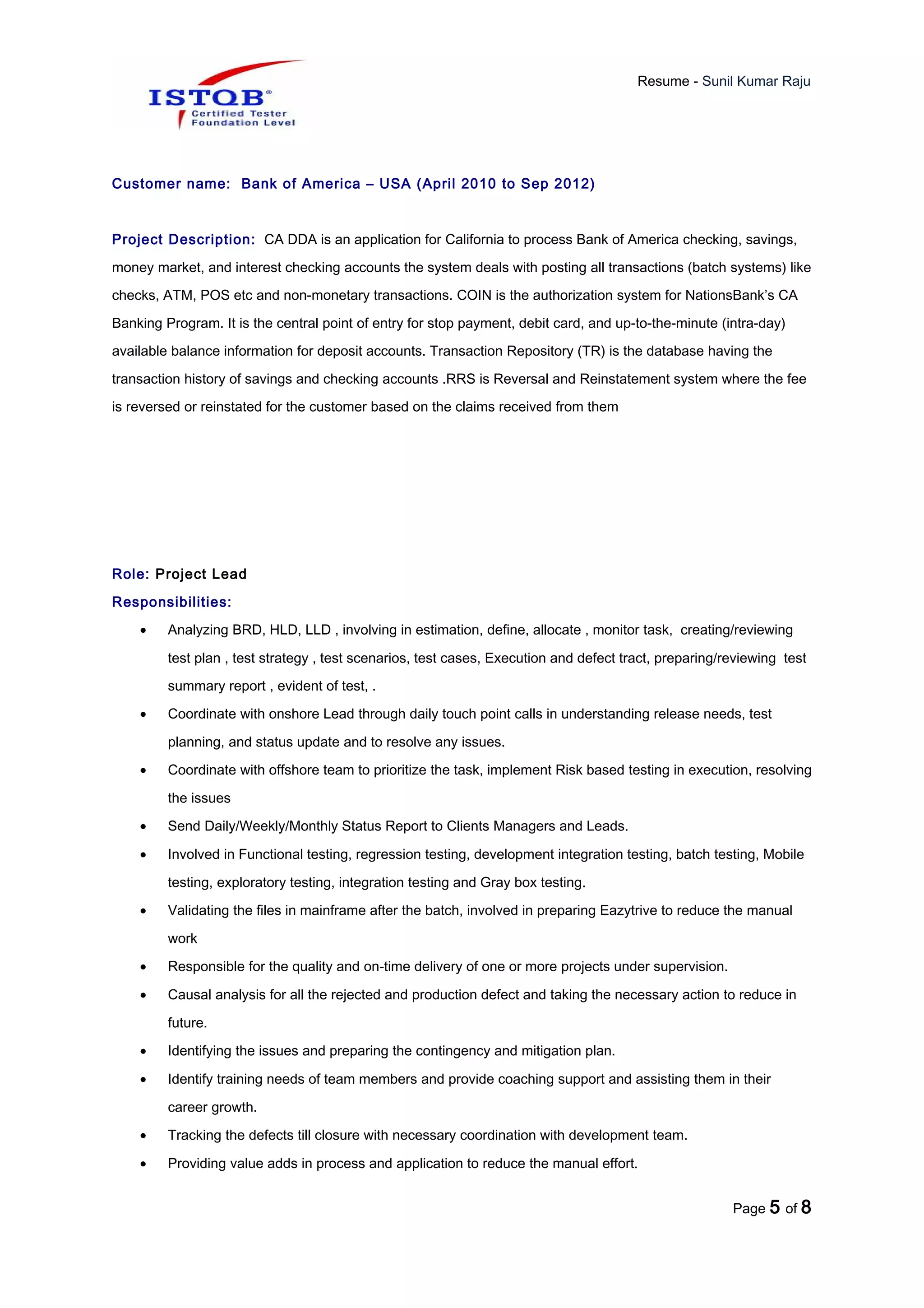 Resume - Sunil Kumar Raju
Customer name: Bank of America – USA (April 2010 to Sep 2012)
Project Description: CA DDA is an application for California to process Bank of America checking, savings,
money market, and interest checking accounts the system deals with posting all transactions (batch systems) like
checks, ATM, POS etc and non-monetary transactions. COIN is the authorization system for NationsBank’s CA
Banking Program. It is the central point of entry for stop payment, debit card, and up-to-the-minute (intra-day)
available balance information for deposit accounts. Transaction Repository (TR) is the database having the
transaction history of savings and checking accounts .RRS is Reversal and Reinstatement system where the fee
is reversed or reinstated for the customer based on the claims received from them
Role: Project Lead
Responsibilities:
• Analyzing BRD, HLD, LLD , involving in estimation, define, allocate , monitor task, creating/reviewing
test plan , test strategy , test scenarios, test cases, Execution and defect tract, preparing/reviewing test
summary report , evident of test, .
• Coordinate with onshore Lead through daily touch point calls in understanding release needs, test
planning, and status update and to resolve any issues.
• Coordinate with offshore team to prioritize the task, implement Risk based testing in execution, resolving
the issues
• Send Daily/Weekly/Monthly Status Report to Clients Managers and Leads.
• Involved in Functional testing, regression testing, development integration testing, batch testing, Mobile
testing, exploratory testing, integration testing and Gray box testing.
• Validating the files in mainframe after the batch, involved in preparing Eazytrive to reduce the manual
work
• Responsible for the quality and on-time delivery of one or more projects under supervision.
• Causal analysis for all the rejected and production defect and taking the necessary action to reduce in
future.
• Identifying the issues and preparing the contingency and mitigation plan.
• Identify training needs of team members and provide coaching support and assisting them in their
career growth.
• Tracking the defects till closure with necessary coordination with development team.
• Providing value adds in process and application to reduce the manual effort.
Page 5 of 8
 
