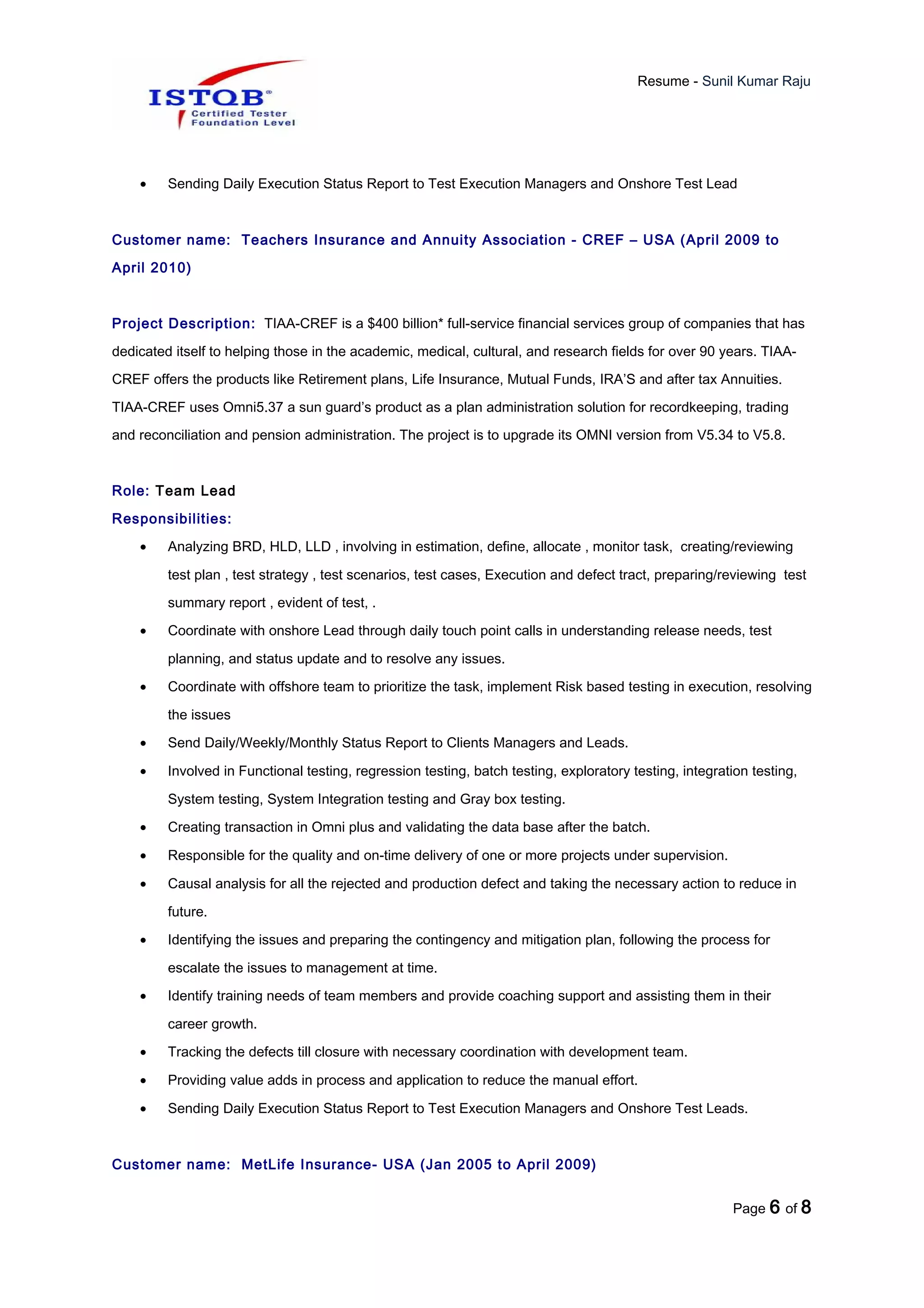 Resume - Sunil Kumar Raju
• Sending Daily Execution Status Report to Test Execution Managers and Onshore Test Lead
Customer name: Teachers Insurance and Annuity Association - CREF – USA (April 2009 to
April 2010)
Project Description: TIAA-CREF is a $400 billion* full-service financial services group of companies that has
dedicated itself to helping those in the academic, medical, cultural, and research fields for over 90 years. TIAA-
CREF offers the products like Retirement plans, Life Insurance, Mutual Funds, IRA’S and after tax Annuities.
TIAA-CREF uses Omni5.37 a sun guard’s product as a plan administration solution for recordkeeping, trading
and reconciliation and pension administration. The project is to upgrade its OMNI version from V5.34 to V5.8.
Role: Team Lead
Responsibilities:
• Analyzing BRD, HLD, LLD , involving in estimation, define, allocate , monitor task, creating/reviewing
test plan , test strategy , test scenarios, test cases, Execution and defect tract, preparing/reviewing test
summary report , evident of test, .
• Coordinate with onshore Lead through daily touch point calls in understanding release needs, test
planning, and status update and to resolve any issues.
• Coordinate with offshore team to prioritize the task, implement Risk based testing in execution, resolving
the issues
• Send Daily/Weekly/Monthly Status Report to Clients Managers and Leads.
• Involved in Functional testing, regression testing, batch testing, exploratory testing, integration testing,
System testing, System Integration testing and Gray box testing.
• Creating transaction in Omni plus and validating the data base after the batch.
• Responsible for the quality and on-time delivery of one or more projects under supervision.
• Causal analysis for all the rejected and production defect and taking the necessary action to reduce in
future.
• Identifying the issues and preparing the contingency and mitigation plan, following the process for
escalate the issues to management at time.
• Identify training needs of team members and provide coaching support and assisting them in their
career growth.
• Tracking the defects till closure with necessary coordination with development team.
• Providing value adds in process and application to reduce the manual effort.
• Sending Daily Execution Status Report to Test Execution Managers and Onshore Test Leads.
Customer name: MetLife Insurance- USA (Jan 2005 to April 2009)
Page 6 of 8
 