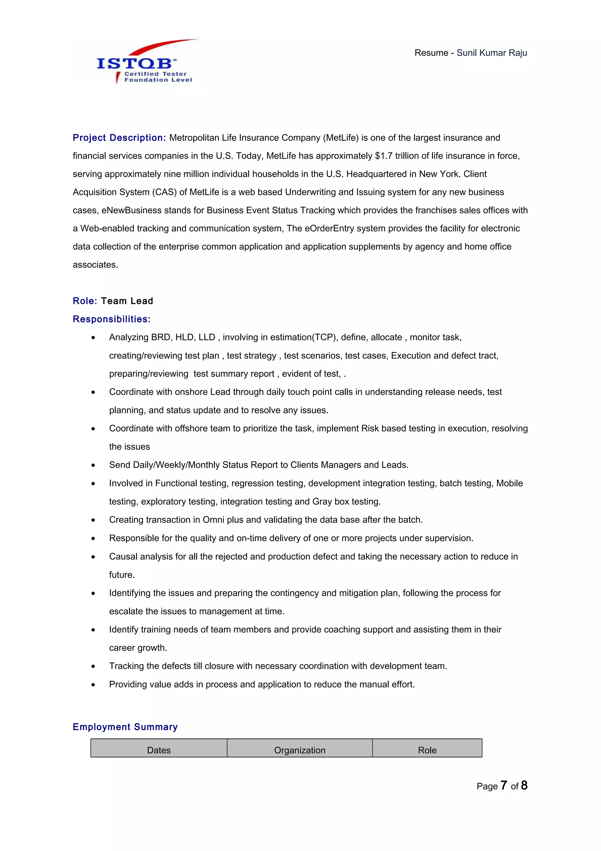 Resume - Sunil Kumar Raju
Project Description: Metropolitan Life Insurance Company (MetLife) is one of the largest insurance and
financial services companies in the U.S. Today, MetLife has approximately $1.7 trillion of life insurance in force,
serving approximately nine million individual households in the U.S. Headquartered in New York. Client
Acquisition System (CAS) of MetLife is a web based Underwriting and Issuing system for any new business
cases, eNewBusiness stands for Business Event Status Tracking which provides the franchises sales offices with
a Web-enabled tracking and communication system, The eOrderEntry system provides the facility for electronic
data collection of the enterprise common application and application supplements by agency and home office
associates.
Role: Team Lead
Responsibilities:
• Analyzing BRD, HLD, LLD , involving in estimation(TCP), define, allocate , monitor task,
creating/reviewing test plan , test strategy , test scenarios, test cases, Execution and defect tract,
preparing/reviewing test summary report , evident of test, .
• Coordinate with onshore Lead through daily touch point calls in understanding release needs, test
planning, and status update and to resolve any issues.
• Coordinate with offshore team to prioritize the task, implement Risk based testing in execution, resolving
the issues
• Send Daily/Weekly/Monthly Status Report to Clients Managers and Leads.
• Involved in Functional testing, regression testing, development integration testing, batch testing, Mobile
testing, exploratory testing, integration testing and Gray box testing.
• Creating transaction in Omni plus and validating the data base after the batch.
• Responsible for the quality and on-time delivery of one or more projects under supervision.
• Causal analysis for all the rejected and production defect and taking the necessary action to reduce in
future.
• Identifying the issues and preparing the contingency and mitigation plan, following the process for
escalate the issues to management at time.
• Identify training needs of team members and provide coaching support and assisting them in their
career growth.
• Tracking the defects till closure with necessary coordination with development team.
• Providing value adds in process and application to reduce the manual effort.
Employment Summary
Dates Organization Role
Page 7 of 8
 