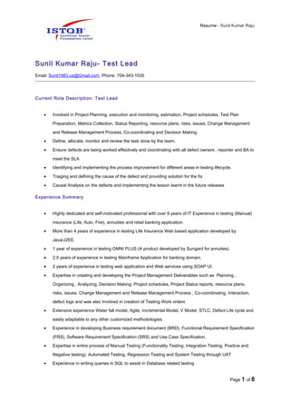 Resume - Sunil Kumar Raju
Sunil Kumar Raju- Test Lead
Email: Sunil1983.us@Gmail.com, Phone: 704-343-1535
Current Role Description: Test Lead
• Involved in Project Planning, execution and monitoring, estimation, Project schedules, Test Plan
Preparation, Metrics Collection, Status Reporting, resource plans, risks, issues, Change Management
and Release Management Process, Co-coordinating and Decision Making.
• Define, allocate, monitor and review the task done by the team.
• Ensure defects are being worked effectively and coordinating with all defect owners , reporter and BA to
meet the SLA
• Identifying and implementing the process improvement for different areas in testing lifecycle.
• Triaging and defining the cause of the defect and providing solution for the fix
• Causal Analysis on the defects and implementing the lesson learnt in the future releases
Experience Summary
• Highly dedicated and self-motivated professional with over 9 years of IT Experience in testing (Manual)
insurance (Life, Auto, Fire), annuities and retail banking application.
• More than 4 years of experience in testing Life Insurance Web based application developed by
Java/J2EE.
• 1 year of experience in testing OMNI PLUS (A product developed by Sungard for annuties).
• 2.5 years of experience in testing Mainframe Application for banking domain.
• 2 years of experience in testing web application and Web services using SOAP UI.
• Expertise in creating and developing the Project Management Deliverables such as Planning ,
Organizing , Analyzing, Decision Making, Project schedules, Project Status reports, resource plans,
risks, issues, Change Management and Release Management Process , Co-coordinating, Interaction,
defect logs and was also involved in creation of Testing Work orders
• Extensive experience Water fall model, Agile, Incremental Model, V Model, STLC, Defect Life cycle and
easily adaptable to any other customized methodologies.
• Experience in developing Business requirement document (BRD), Functional Requirement Specification
(FRS), Software Requirement Specification (SRS) and Use Case Specification.
• Expertise in entire process of Manual Testing (Functionality Testing, Integration Testing, Positive and
Negative testing), Automated Testing, Regression Testing and System Testing through UAT
• Experience in writing queries in SQL to assist in Database related testing
Page 1 of 8
 