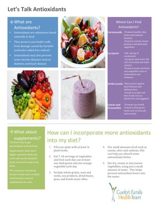 +	
+	
Let’s	Talk	Antioxidants	
1. Fill	your	plate	with	at	least	¾	
plant	foods.		
2. Eat	7-10	servings	of	vegetables	
and	fruit	each	day;	eat	at	least	
one	dark	green	and	one	orange	
vegetable	each	day	
3. Include	whole	grains,	nuts	and	
seeds,	soy	products,	dried	beans,	
peas,	and	lentils	more	often	
	
4. Use	small	amounts	of	oil	such	as	
canola,	olive	and	soybean.	Oils	
can	help	you	absorb	some	
antioxidants	better	
5. Stir-fry,	steam	or	microwave	
vegetables,	using	just	a	small	
amount	of	water.		This	helps	
prevent	antioxidant	losses	into	
the	water.	
	
How	can	I	incorporate	more	antioxidants	
into	my	diet?	
What	are	
Antioxidants?	
What	about	
supplements?	
The	best	way	to	get	
antioxidants	is	from	food.	
Supplements	often	have	
higher	amounts	than	you	
need	and	can	be	harmful;	
more	research	needs	to	be	
done.	
The	amounts	commonly	
found	in	food	and	in	a	daily	
multivitamin	mineral	
supplement	are	safe.	
• Antioxidants	are	substances	found	
naturally	in	food	
• They	protect	your	body’s	cells	
from	damage	caused	by	harmful	
molecules	called	free	radicals	
• Antioxidants	may	also	prevent	
some	chronic	diseases	such	as	
diabetes	and	heart	disease	
Where	Can	I	Find	
Antioxidants?	
-Promote	healthy	skin,	
bones	and	immune	
function	
-Found	in	carrots,	sweet	
potatoes	and	dark	leafy	
vegetables	
Carotenoids	
-Sub	–group	of	
carotenoids	
-Lycopene	may	lower	the	
risk	of	prostate	and	other	
cancers	
-Found	in	many	red	fruits	
and	vegetables	such	as	
watermelon	and	
tomatoes	
	
Lycopene	
-May	protect	against	
heart	disease	and	
inflammation	
-Found	in	purple	and	
blue	foods	such	as	
blueberries	and	eggplant	
Anthocyanin	
-Promote	eye	health	
-Found	in	dark	green	
foods	such	as	broccoli	
and	avocado	
Lutein	and	
Zeaxanthin	
 