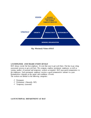 Fig: Mission& Vision of BAT
1.5 EMPLOYEE AND TRADE UNION OF BAT
BAT always recruit the best employee. It is not that easy to get a job there. One has to go a long
assessment process to get a job here. The company employs permanent employees as well as
varying number of seasonal and temporary workers as required. BAT pays good remuneration to
the employees. Each permanent employee receives a good remuneration amount in a year.
Remuneration depends on the nature and conditions of work.
The workers are labeled in the following categories:
 Permanent
 Probationer ( Basically MT)
 Temporary (seasonal)
1.6 FUNCTIONAL DEPARTMENT AT BAT
 