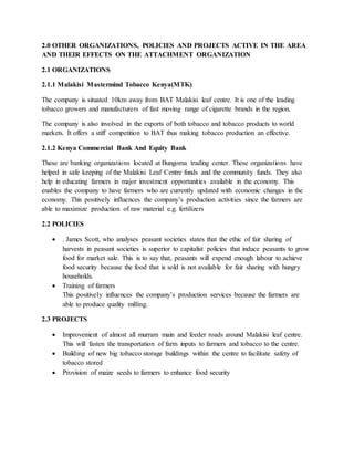 2.0 OTHER ORGANIZATIONS, POLICIES AND PROJECTS ACTIVE IN THE AREA
AND THEIR EFFECTS ON THE ATTACHMENT ORGANIZATION
2.1 ORGANIZATIONS
2.1.1 Malakisi Mastermind Tobacco Kenya(MTK)
The company is situated 10km away from BAT Malakisi leaf centre. It is one of the leading
tobacco growers and manufacturers of fast moving range of cigarette brands in the region.
The company is also involved in the exports of both tobacco and tobacco products to world
markets. It offers a stiff competition to BAT thus making tobacco production an effective.
2.1.2 Kenya Commercial Bank And Equity Bank
These are banking organizations located at Bungoma trading center. These organizations have
helped in safe keeping of the Malakisi Leaf Centre funds and the community funds. They also
help in educating farmers in major investment opportunities available in the economy. This
enables the company to have farmers who are currently updated with economic changes in the
economy. This positively influences the company’s production activities since the farmers are
able to maximize production of raw material e.g. fertilizers
2.2 POLICIES
 . James Scott, who analyses peasant societies states that the ethic of fair sharing of
harvests in peasant societies is superior to capitalist policies that induce peasants to grow
food for market sale. This is to say that, peasants will expend enough labour to achieve
food security because the food that is sold is not available for fair sharing with hungry
households.
 Training of farmers
This positively influences the company’s production services because the farmers are
able to produce quality milling.
2.3 PROJECTS
 Improvement of almost all murram main and feeder roads around Malakisi leaf centre.
This will fasten the transportation of farm inputs to farmers and tobacco to the centre.
 Building of new big tobacco storage buildings within the centre to facilitate safety of
tobacco stored
 Provision of maize seeds to farmers to enhance food security
 