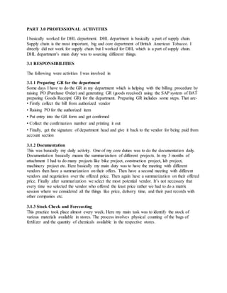 PART 3.0 PROFESSIONAL ACTIVITIES
I basically worked for DHL department. DHL department is basically a part of supply chain.
Supply chain is the most important, big and core department of British American Tobacco. I
directly did not work for supply chain but I worked for DHL which is a part of supply chain.
DHL department’s main duty was to sourcing different things.
3.1 RESPONSIBILITIES
The following were activities I was involved in
3.1.1 Preparing GR for the department
Some days I have to do the GR in my department which is helping with the billing procedure by
raising PO (Purchase Order) and generating GR (goods received) using the SAP system of BAT
preparing Goods Receipt( GR) for the department. Preparing GR includes some steps. That are-
• Firstly collect the bill from authorized vendor
• Raising PO for the authorized item
• Put entry into the GR form and get confirmed
• Collect the confirmation number and printing it out
• Finally, get the signature of department head and give it back to the vendor for being paid from
account section
3.1.2 Documentation
This was basically my daily activity. One of my core duties was to do the documentation daily.
Documentation basically means the summarization of different projects. In my 3 months of
attachment I had to do many projects like bike project, construction project, lab project,
machinery project etc. Here basically my main duty was to have the meeting with different
vendors then have a summarization on their offers. Then have a second meeting with different
vendors and negotiation over the offered price. Then again have a summarization on their offered
price. Finally after summarization we select the most potential vendor. It’s not necessary that
every time we selected the vendor who offered the least price rather we had to do a matrix
session where we considered all the things like price, delivery time, and their past records with
other companies etc.
3.1.3 Stock Check and Forecasting
This practice took place almost every week. Here my main task was to identify the stock of
various materials available in stores. The process involves physical counting of the bags of
fertilizer and the quantity of chemicals available in the respective stores.
 