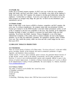 3.1.4 Family day
Family day is an annual program organizes by BAT every year. In this day every employee
brings their family and know each other’s family. It is basically a day where all the employee’s
family know each other. BAT organizes this program to develop good relationship among the
employees. I worked there as volunteer. It was not a very tough job. All we had to do is a day
before program we arranged many things like guest list, we had to see the refreshment part,
entertainment part etc.
3.1.5 Battle of mind
Battle of mind which is also known as BOM is a business competition and BAT organizes this
every year. As a tobacco manufacturer, the company cannot play any promotional activities
because govt. banned it. So this BOM basically is one kind of their promotional activity as well
as this is considered as the best case competition in the town. They basically go for employment
branding and Battle of minds is an initiative to promote the brand without doing any trade
marketing. We all know that British American Tobacco Bangladesh is one of the largest
multinational Companies of the country and it is a dream workplace for most of the business
graduates. So, by using the employment popularity, the organization launches Battle of Minds
every year. They started this journey within one room and with a small budget but this was a
blow up in 2014.
3.2 ORGANIC TOBACCO PRODUCTION
3.2.1 Introduction
There are several species of tobacco, all of them native. Nicotiana tabacum L. is the most widely
grown, providing virtually all the domestic leaf used in commercial production of cigars,
cigarettes, and smokeless tobacco products.
Another species, N. rustica, more commonly grown overseas, has generated interest because of
its high nicotine content, useful in the making of insecticides and for other specialized uses.
However, N. rustica is not a well-domesticated species and is reputedly difficult to grow, in the
absence of varietal improvement. A selection of tobacco books,focusing on N. rustica, is offered
by the Ethnobotanical Catalog of Seeds, publishedby the seed company J.L. Hudson, Seedsman
(www.JLHudsonSeeds.net).
3.2.2 Tobacco Culture
The culture of tobacco can be divided into several key areas:
1) Transplant production
2) Field growing
3) Harvest
4) Curing
5) Marketing. (Marketing tobacco since 2003 has been covered in the Foreword.)
 