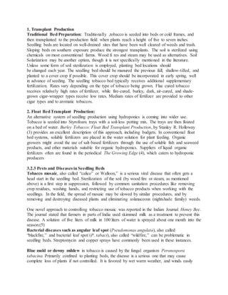 1. Transplant Production
Traditional Bed Preparation: Traditionally ,tobacco is seeded into beds or cold frames, and
then transplanted to the production field when plants reach a height of five to seven inches.
Seedling beds are located on well-drained sites that have been well cleared of weeds and trash.
Sloping beds on southern exposure produce the strongest transplants. The soil is sterilized using
chemicals on most conventional farms. Wood fi res and steam may be used as alternatives. Soil
Solarization may be another option, though it is not specifically mentioned in the literature.
Unless some form of soil sterilization is employed, planting bed locations should
be changed each year. The seedling bed should be manured the previous fall, shallow-tilled, and
planted to a cover crop if possible. This cover crop should be incorporated in early spring, well
in advance of seeding. The seedling tobacco bed typically receives additional supplementary
fertilization. Rates vary depending on the type of tobacco being grown. Flue cured tobacco
receives relatively high rates of fertilizer, while fire-cured, burley, dark, air-cured, and shade-
grown cigar-wrapper types receive low rates. Medium rates of fertilizer are provided to other
cigar types and to aromatic tobaccos.
2. Float BedTransplant Production:
An alternative system of seedling production using hydroponics is coming into wider use.
Tobacco is seeded into Styrofoam trays with a soil-less potting mix. The trays are then floated
on a bed of water. Burley Tobacco: Float Bed Transplant Production, by Stanley R. Holloway
(3) provides an excellent description of this approach, including budgets. In conventional float
bed systems, soluble fertilizers are placed in the water solution for plant feeding. Organic
growers might avoid the use of salt-based fertilizers through the use of soluble fish and seaweed
products, and other materials suitable for organic hydroponics. Suppliers of liquid organic
fertilizers often are found in the periodical The Growing Edge (4), which caters to hydroponic
producers
3.2.3 Pests and Diseases in Seedling Beds
Tobacco mosaic, also called “calico” or Walloon,” is a serious viral disease that often gets a
head start in the seedling bed. Sterilization of the soil (by wood fire or steam, as mentioned
above) is a first step in suppression, followed by common sanitation procedures like removing
crop residues, washing hands, and restricting use of tobacco products when working with the
seedlings. In the field, the spread of mosaic may be slowed by similar procedures, and by
removing and destroying diseased plants and eliminating solanaceous (nightshade family) weeds.
One novel approach to controlling tobacco mosaic was reported in the Indian Journal Honey Bee.
The journal stated that farmers in parts of India used skimmed milk as a treatment to prevent this
disease. A solution of five liters of milk in 100 liters of water is sprayed about one month into the
season.(5)
Bacterial diseases such as angular leaf spot (Pseudomonas angulata), also called
“blackfire,” and bacterial leaf spot (P. tabaci), also called “wildfire,” can be problematic in
seedling beds. Streptomycin and copper sprays have commonly been used in these instances.
Blue mold or downy mildew in tobacco is caused by the fungal organism Peronospora
tabacina. Primarily confined to planting beds, the disease is a serious one that may cause
complete loss of plants if not controlled. It is favored by wet warm weather, and winds easily
 