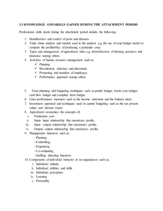 3.3 KNOWLEDGE AND SKILLS GAINED DURING THE ATTACHMENT PERIOD
Professional skills learnt during the attachment period include the following:
1. Identification and control of pests and diseases.
2. Value chain analysis and models used in the analysis e.g. the use of crop budget model to
compute the profitability of producing a particular crop.
3. Types and management of agricultural risks e.g. diversification of farming practices and
insurance among others.
4. Activities of human resource management such as
 Planning
 Recruitment, selection and placement.
 Promoting and transfers of employees
 Performance appraisal among others
5. Farm planning and budgeting techniques such as partial budget, break even budget,
cash flow budget and complete farm budget.
6. Farm performance measures such as the income statement and the balance sheet.
7. Investment appraisal and techniques used in capital budgeting such as the net present
values and internal return.
8. Agricultural economics the concepts of;
i. Production cost
ii. Input- input relationship that maximizes profits.
iii. Input –output relationship that maximizes profits.
iv. Output- output relationship that maximizes profits.
9. Management functions such as;
Planning
Controlling
Organizing
Co-ordinating
Staffing/ directing functions
10. Components of individual behavior in an organization such as;
i. Individual attitude
ii. Individual abilities and skills
iii. Individual perception
iv. Learning
v. Personality
 