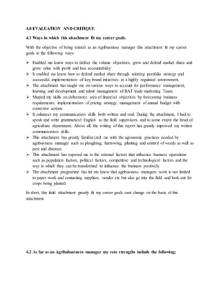 4.0 EVALUATION AND CRITIQUE
4.1 Ways in which this attachment fit my career goals.
With the objective of being trained as an Agribusiness manager this attachment fit my career
goals in the following ways:
 Enabled me know ways to deliver the volume objectives, grow and defend market share and
grow value with profit and loss accountability
 It enabled me know how to defend market share through winning portfolio strategy and
successful implementation of key brand initiatives in a highly regulated environment.
 The attachment has taught me on various ways to account for performance management,
learning and development and talent management of BAT trade marketing Team.
 Shaped my skills on deliverance area of financial objectives by forecasting business
requirements; implementation of pricing strategy, management of annual budget with
corrective actions
 It enhances my communication skills both written and oral. During the attachment, I had to
speak and write grammatical English to the field supervisors and to some extent the head of
agriculture department. Above all, the writing of this report has greatly improved my written
communication skills.
 This attachment has greatly familiarized me with the agronomic practices needed by
agribusiness manager such as ploughing, harrowing, planting and control of weeds as well as
pest and diseases
 This attachment has exposed me to the external factors that influence business operations
such as population factors, political factors, competitive and technological factors and the
way in which they can be transformed to influence the business positively
 The attachment programme has let me know that agribusiness managers work is not limited
to paper work and contacting suppliers, vender etc but also go into the field and look out for
crops being planted.
In short, this field attachment greatly fit my career goals cant change on the basis of this
attachment
4.2 As far as an Agribubusiness manager my core strengths include the following:
 