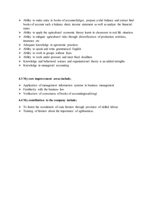  Ability to make entry in books of accounts/ledger, prepare a trial balance and extract final
books of account such a balance sheet, income statement as well as analyze the financial
ratios
 Ability to apply the agricultural economic theory learnt in classroom to real life situation.
 Ability to mitigate agricultural risks through diversification of production activities,
insurance etc
 Adequate knowledge in agronomic practices
 Ability to speak and write grammatical English
 Ability to work in groups without fears
 Ability to work under pressure and meet fixed deadlines
 Knowledge and behavioral science and organizational theory is an added strengths
 Knowledge in managerial accounting
4.3 My core improvement areas include;
 Application of management information systems in business management
 Familiarity with the business law
 Verification of correctness of books of accounting(auditing)
4.4 My contribution to the company include;
 To fasten the recruitment of cane farmers through provision of skilled labour
 Training of farmers about the importance of agribusiness.
 