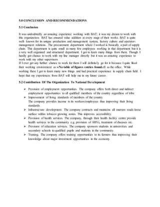 5.0 CONCLUSION AND RECOMMENDATIONS
5.1 Conclusion
It was undoubtedly an amazing experience working with BAT; it was my dream to work with
this organization. BAT has ensured value addition at every stage of their works. BAT is quite
well- known for its unique production and management system, factory culture and operator-
management relations. The procurement department where I worked is basically a part of supply
chain. This department is quite small as many few employees working in that department but it is
a very well organized and structured department. I got to learn many things from them. Though I
hardly got chance to work with my line manager directly but it was an amazing experience to
work with my other supervisors
If I ever get any further chance to work for them I will definitely go for it because I quite liked
their working environment as wNo table of figures entries found.ell as the office. While
working there I got to learn many new things and had practical experience in supply chain field. I
hope that my experiences from BAT will help me in my future career.
5.2 Contribution Of The Organization To National Development
 Provision of employment opportunities. The company offers both direct and indirect
employment opportunities to all qualified members of the country regardless of tribe
 Improvement of living standards of members of the country
The company provides income to its workers/employees thus improving their living
standards.
 Infrastructure development. The company contracts and maintains all murram roads loose
surface within tobacco growing zones. This improves accessibility.
 Provision of health services. The company, through their health facility centre provide
health services to the community e.g. provision of ARVs, treatment of diseases etc.
 Provision of education services. The company sponsors students in universities and
secondary schools to qualified pupils and students in the community.
 Training. The company offers training opportunities to its farmers thus improving their
knowledge about major investment opportunities in the economy.
 