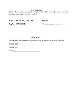 DECLARATION
I declare that this attachment report is my original work and has not been present else where for
the award of any degree, diploma or certificate
Name: OBALE PAUL COLLINS Signature………………………….
Reg No.: K17/10722/12 Date……………………………….
APPROVAL
This report has been submitted for examination with my approval as university supervisor.
SUPERVISOR____________________________
SIGNATURE_____________________________
DATE___________________________________
 