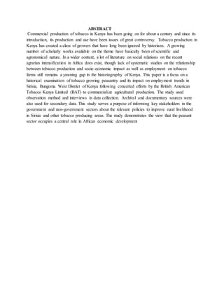 ABSTRACT
Commercial production of tobacco in Kenya has been going on for about a century and since its
introduction, its production and use have been issues of great controversy. Tobacco production in
Kenya has created a class of growers that have long been ignored by historians. A growing
number of scholarly works available on the theme have basically been of scientific and
agronomical nature. In a wider context, a lot of literature on social relations on the recent
agrarian intensification in Africa does exist, though lack of systematic studies on the relationship
between tobacco production and socio-economic impact as well as employment on tobacco
farms still remains a yawning gap in the historiography of Kenya. This paper is a focus on a
historical examination of tobacco growing peasantry and its impact on employment trends in
Sirisia, Bungoma West District of Kenya following concerted efforts by the British American
Tobacco Kenya Limited (BAT) to commercialize agricultural production. The study used
observation method and interviews in data collection. Archival and documentary sources were
also used for secondary data. This study serves a purpose of informing key stakeholders in the
government and non-government sectors about the relevant policies to improve rural livelihood
in Sirisia and other tobacco producing areas. The study demonstrates the view that the peasant
sector occupies a central role in African economic development
 