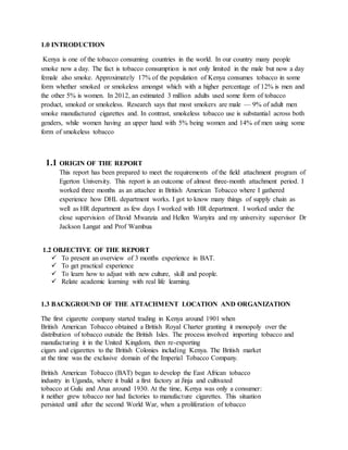 1.0 INTRODUCTION
Kenya is one of the tobacco consuming countries in the world. In our country many people
smoke now a day. The fact is tobacco consumption is not only limited in the male but now a day
female also smoke. Approximately 17% of the population of Kenya consumes tobacco in some
form whether smoked or smokeless amongst which with a higher percentage of 12% is men and
the other 5% is women. In 2012, an estimated 3 million adults used some form of tobacco
product, smoked or smokeless. Research says that most smokers are male — 9% of adult men
smoke manufactured cigarettes and. In contrast, smokeless tobacco use is substantial across both
genders, while women having an upper hand with 5% being women and 14% of men using some
form of smokeless tobacco
1.1 ORIGIN OF THE REPORT
This report has been prepared to meet the requirements of the field attachment program of
Egerton University. This report is an outcome of almost three-month attachment period. I
worked three months as an attachee in British American Tobacco where I gathered
experience how DHL department works. I got to know many things of supply chain as
well as HR department as few days I worked with HR department. I worked under the
close supervision of David Mwanzia and Hellen Wanyira and my university supervisor Dr
Jackson Langat and Prof Wambua
1.2 OBJECTIVE OF THE REPORT
 To present an overview of 3 months experience in BAT.
 To get practical experience
 To learn how to adjust with new culture, skill and people.
 Relate academic learning with real life learning.
1.3 BACKGROUND OF THE ATTACHMENT LOCATION AND ORGANIZATION
The first cigarette company started trading in Kenya around 1901 when
British American Tobacco obtained a British Royal Charter granting it monopoly over the
distribution of tobacco outside the British Isles. The process involved importing tobacco and
manufacturing it in the United Kingdom, then re-exporting
cigars and cigarettes to the British Colonies including Kenya. The British market
at the time was the exclusive domain of the Imperial Tobacco Company.
British American Tobacco (BAT) began to develop the East African tobacco
industry in Uganda, where it build a first factory at Jinja and cultivated
tobacco at Gulu and Arua around 1930. At the time, Kenya was only a consumer:
it neither grew tobacco nor had factories to manufacture cigarettes. This situation
persisted until after the second World War, when a proliferation of tobacco
 
