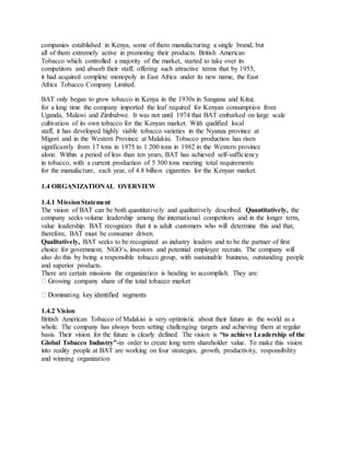 companies established in Kenya, some of them manufacturing a single brand, but
all of them extremely active in promoting their products. British American
Tobacco which controlled a majority of the market, started to take over its
competitors and absorb their staff, offering such attractive terms that by 1955,
it had acquired complete monopoly in East Africa under its new name, the East
Africa Tobacco Company Limited.
BAT only began to grow tobacco in Kenya in the 1930s in Sangana and Kitui;
for a long time the company imported the leaf required for Kenyan consumption from
Uganda, Malawi and Zimbabwe. It was not until 1974 that BAT embarked on large scale
cultivation of its own tobacco for the Kenyan market. With qualified local
staff, it has developed highly viable tobacco varieties in the Nyanza province at
Migori and in the Western Province at Malakisi. Tobacco production has risen
significantly from 17 tons in 1975 to 1 200 tons in 1982 in the Western province
alone. Within a period of less than ten years, BAT has achieved self-sufficiency
in tobacco, with a current production of 5 300 tons meeting total requirements
for the manufacture, each year, of 4.8 billion cigarettes for the Kenyan market.
1.4 ORGANIZATIONAL OVERVIEW
1.4.1 MissionStatement
The vision of BAT can be both quantitatively and qualitatively described. Quantitatively, the
company seeks volume leadership among the international competitors and in the longer term,
value leadership. BAT recognizes that it is adult customers who will determine this and that,
therefore, BAT must be consumer driven.
Qualitatively, BAT seeks to be recognized as industry leaders and to be the partner of first
choice for government, NGO‘s, investors and potential employee recruits. The company will
also do this by being a responsible tobacco group, with sustainable business, outstanding people
and superior products.
There are certain missions the organization is heading to accomplish. They are:
1.4.2 Vision
British American Tobacco of Malakisi is very optimistic about their future in the world as a
whole. The company has always been setting challenging targets and achieving them at regular
basis. Their vision for the future is clearly defined. The vision is “to achieve Leadership of the
Global Tobacco Industry”-in order to create long term shareholder value. To make this vision
into reality people at BAT are working on four strategies, growth, productivity, responsibility
and winning organization
 