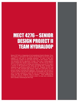 Page 1 of 32
MECT4276 – SENIOR
DESIGNPROJECT II
TEAM HYDRALOOP
Samoco Oil Tools is a burgeoning oil tool manufacturer based in Houston, Texas.
The company is interested in the research and development of oil tools with an
emphasis on tools used in cementing operations. In order to limit their
manufacturing overhead cost and reduce lead time for their products, students
were presented with the opportunity to design a flow loop, a testing apparatus
used to simulate flow through various test elements. The flow loop for Samoco
Oil Tools will simulate flow of drilling mud containing two percent (2%) sand at
a pressure of 200 pounds-force per square inch through their cementing float
equipment per specifications outlined in API RP 10F. Originally, the flow loop
was to be a fully automated high pressure system that would allow for back
pressure testing of cementing float equipment. However, due to the downturn of
oil prices, the flow loop has been redesigned to accommodate only low pressure
and is no longer automated to reduce the costs of construction; High pressure
testing will now be completed using an autoclave. Team HydraLoop has
performed verification of the low pressure system via hoop stress calculations
and is currently constructing the flow loop.
 
