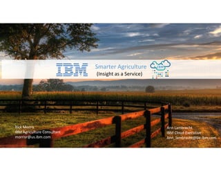 Smarter Agriculture
(Insight as a Service)
Rick Morris
IBM Agriculture Consultant
morrisr@us.ibm.com
Ann Lambrecht
IBM Cloud Executive
Ann_lambrecht@be.ibm.com
 