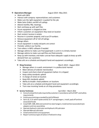  Operations Manager August 2014 –May 2015
 Work with MFG
 Interact with company representatives and customers
 Make sure the right equipment is quoted for the job
 Make Sales Orders and Bill-of-Ladings
 Attend monthly P&L meetings
 Start and keep up with well files
 Insure equipment is shipped on time
 Inform customers on equipment they need on location
 Start rentals/ receive in rentals
 Receive in customer property and issue CP numbers
 Release equipment off of bill-of-ladings
 Mange others
 Insure equipment is ready and parts are correct
 Promote safety in our facility
 Train others in MFG software if needed
 Manage admins to make sure final paperwork is sent in in a timely manner
 Manage admins to make sure well files are filed correctly
 Keep up with inventory and make sure we have adequate supply to keep up with
demand from our customers
 Take calls on a schedule and dispatch hand and equipment accordingly
 Shop Foreman March 2014 – August 2014
 Manage others in a work environment in a professional manner
 Meet delivery of ordered merchandise
 Inspect and check sheet all equipment before it is shipped
 Keep safety standards upheld
 In charge of rental on location
 Keep HSE standards upheld
 Ability to trouble shoot problems on locations
 Take calls on a schedule and dispatch hand and equipment accordingly
 Train new incoming hands on all shop procedures
 Service Technician April 2012 – March 2014
 Consultandperformjobsrequiredbycustomer inaccordance withall SOP’sandsafety
requirements
 Continuoustrainingasneededforjobfulfillment
 SetS-22, S-21 withH-plate andSG-21-P casinghangers; install,packoff andtest
associatedheads
 Install SMT, SME, BO2 and control line style hangers;installandtestassociatedstyle
adaptersand tree assemblies
 Operate HydraulicLubricatorandHydraulicVRLubricator
 Operate Manual Lubricator
 Install andtestSlimLine equipment
 Repairnumerous typesof valvesinfieldandinshop
 