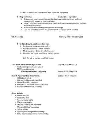  Able toidentify andservice most“Non- Seaboard”equipment
 Shop Technician October2011 – April 2012
 Disassemble,repair,grease,test,paintandpackage usedorcustomer wellhead
equipmentfor storage orfieldinstallation
 Inspect,pull fromstock,assemble,test,grease andprepare all equipmentforshipment
and service installation
 Assistinshopand inventorymanagementandstorage
 Load and unloadequipmentandgeneral forkliftoperation;forkliftcertified
G & H Seed Co. February 2008 – October 2011
 Custom Ground ApplicatorOperator
 Consult and apply customer orders
 Assist in warehouse when needed
 Made customer deliveries when needed
 Maintain and repair machinery and equipment
Left this job to pursue an oilfield career
Education: Church Point High School August 2002- May 2006
 Graduatedingeneral studies;top5
 TOPS honoredcourses
Northwestern State University August 2006 - May 2008
Branch Volunteer Fire Department October 2010 – Present
 1403 LSU certified
 CPR andFirst ResponderCertified
 Captainfrom2011 – Present
 Presidentof Businessaffairs 2012-Present
 HazardousMaterialsLSU Certified
Other Abilities
 Computerskills
 Leadershipskills
 Communicationskills
 Management skills
 Trouble shooting for wellhead
 Microsoft Office Knowledge
 Safety Record
 Weldingandcuttingtorch knowledge
 Some mechanicexperienceandknowledge
 