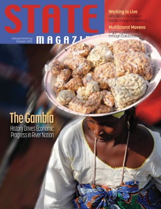 state.gov/statemag
October 2012
state.gov/statemag
October 2012
Working to Live
HR’s Work/Life Division
Leads Charge for Balance
Multilateral Mavens
Creating Opportunity
through Collaboration
TheGambia
HistoryDrivesEconomic
ProgressinRiverNation
 