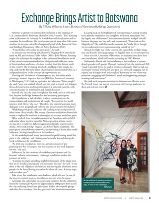 After her sculpture was selected for exhibition at the residence of
U.S. Ambassador to Botswana Michelle Gavin, Victoria “Tori” Greising
came to Botswana in February for a workshop with local artists and to
complete the installation. She thus became one of more than 100 artists
involved in overseas cultural exchanges on behalf of the Bureau of Over-
seas Buildings Operations’ Oﬃce of Art in Embassies (AIE).
“I was thrilled to be asked to participate,” she said.
At the four-day workshop at Gaborone’s Thapong Art Center facili-
tated by AIE and embassy Public Aﬀairs Oﬃcer John Warner, Greising
taught the technique she employs in her ephemeral installations to 40
of the nation’s most renowned artists, designers and collectors, many
of them teachers, and some of whom traveled from the distant north
of the country. The workshop involved a melding of the minds, she
said, and was the ﬁrst time many of participants encountered fabric as a
sculptural medium or the concept of impermanent art.
Greising said the lexicon of contemporary art, her milieu while
pursuing a master’s degree in ﬁne arts (MFA) at American University
in Washington, D.C., had no equivalent in Gaborone. “Most people,”
she said, “were not satisﬁed when I said my work is rooted in a dialogue
about deconstruction and reconstruction of a universal material, with
concepts focused on temporality and formal decisions.”
Instead, she said, the core principles of her work, such as color and
line, became the bridge between her and workshop participants.
Her installation, a web of fabric, is also a commentary on the
connectedness and similarities of all people. “Everyone in the world
interacts with fabric,” she said. “Therefore, this material activates many
dialogues across geographical, cultural and socioeconomic boundaries.”
Workshop participants collected old clothing scraps and purchased
fabric from a local retailer. The variety of textures and colors allowed the
artists to explore the medium as thoroughly as an artist would use paint.
What evolved from the collaboration of an American with an MFA
and artists whose work is rooted in African practical artistic creativ-
ity was art in which two diﬀerent approaches literally intertwined to
create a twist on Greising’s original idea for her fabric sculptures. The
participants created abstract artworks, incorporating a theme that would
inﬂuence Greising’s installation at the residence.
At the workshop’s end, seven participants helped Greising install her
piece at the residence, and Greising used what she learned during the
week to inﬂuence the installation.
“As with any installation, there is a certain amount of pre-
planning that has to happen, but the majority of the work happens
on-site,” she said.
Inﬂuenced by the creations of workshop participants and Ga-
borone’s cultural environment, Greising’s installation evokes the
presence of a tree.
“I wanted to create something slightly reminiscent of the shade trees
that are so beneﬁcial during the hot months in the city,” she said. “I was
there at the end of January and noticed that during the afternoon, most
people can be found having tea under the shade of a tree. Activity stops
and rest takes over.”
Like a tree, her installation casts shadows, which she sees “as one of
the most important ways my installations interact with the space.”
Greising’s trip culminated in an opening reception for the exhibition
hosted by Ambassador Gavin for approximately 100 people from across
the city, including Americans, politicians, leaders of nonproﬁt groups
and other local residents. She also gave radio and television interviews.
Looking back on the highlights of her experience, Greising recalled
how, after the installation was complete, workshop participant Phil-
lip Segola, one of Botswana’s most renowned artists, wedged himself
between the piece and the wall, and commented, “Now look at this:
Magniﬁcent!” She said this was the moment she “really felt as though
my art and practice were communicating outside of me.”
Aboard her ﬂight out of the country, she opened the in-ﬂight maga-
zine and found a three-page spread on Segola’s most recent retrospective.
Since her visit, University of Botswana art students have done their
own installation, which still stands, according to PAO Warner.
Ambassador Gavin said the installation at her residence is tremen-
dously popular with guests. Through Greising’s visit, she continued, AIE
“made it possible for us to reach a creative community that we had not
necessarily worked with before and gave us a new and engaging way to
expand our dialogues with the people of Botswana on two of our top
priorities—engaging with Botswana’s youth and supporting entrepre-
neurship and innovation.”
She said such programs continue to demonstrate eﬀective ways
the United States can use art to connect with foreign audiences in
deep and relevant ways.
ExchangeBringsArtisttoBotswanaBy Tiffany Williams, intern, Bureau of Overseas Buildings Operations
STATE.GOV/STATEMAG // STATE MAGAZINE 11
At the exhibition’s opening reception,
Greising meets Ambassador Gavin,
right, in front of her installation.
OBO photo
 