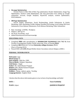  On-page Optimization
Domain Name in SEO, Title & Meta Tag optimization, Header Optimization, Image Tag
Optimization, Anchors Links Optimization, site map generation tool, setting up Google
webmaster account, Google Analytics, Keywords analysis, content optimization,
W3CValidation.
 Off-Page Optimization
Search Engine Submission, Social Bookmarking, Article Submission & Article
Marketing, Video Marketing, Profile Linking, Classified Ad Posting, Local Listing, RSS Feed
Submission, Press Release Submission, Press Release Marketing, Video Submission
 Basic knowledge of HTML, Wordpress
 Windows 2003/xp/7/8
 Ms Word, PowerPoint, excel.
 Adobe PhotoshopandCoral Drawknowedge
EDUCATIONAL DATA
 Completed MBA with specialization in INFORMATION TECHNOLOGY With 74.5 % from
Faculty of management studies, Pacific university. (Year of Passing 2014)
 Completed BCA With 66.5 % from University college of science, MLSU
(Year of Passing-2012)
 Passed HSSC with 63% Bhopal Nobles Senior Secondary school, Udaipur, (CBSE )
PERSONAL MEMORANDUM
Nick name-: Jags
Blood Group: B+
Date of Birth-: 30th Dec. 1989
Place of Birth-: Udaipur, Rajasthan
Civil Status-: Single
Father-: Mr. Ashok Kumar Prajapat
Mother-: Mrs. Mamta Kumari Prajapat
Nationality-: Indian
Hobbies-: Playing outdoors games, Traveling
Language known-: English, Hindi
I declare that the above information given is true to best of my knowledge and belief.
DATE -: Yours Faithfully
PLACE-: Jaipur JAGDISH K PRAJAPAT
 