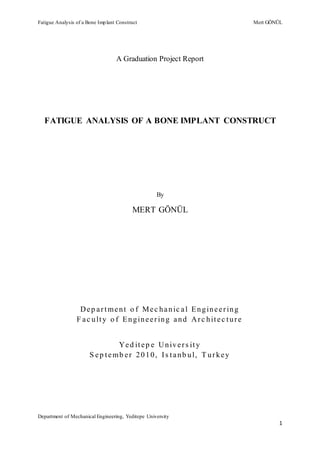 Fatigue Analysis of a Bone Implant Construct Mert GÖNÜL
Department of Mechanical Engineering, Yeditepe University
1
A Graduation Project Report
FATIGUE ANALYSIS OF A BONE IMPLANT CONSTRUCT
By
MERT GÖNÜL
Dep artment o f Mec hanic al Engineering
F ac ulty o f Engineering and Arc hitec ture
Yed itep e Univers ity
S ep temb er 2010, Is tanb ul, T urkey
 