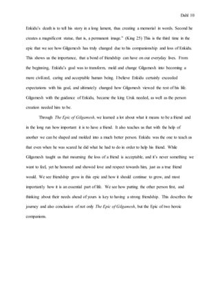 Dahl 10
Enkidu’s death is to tell his story in a long lament, thus creating a memorial in words. Second he
creates a magnificent statue, that is, a permanent image.” (King 25) This is the third time in the
epic that we see how Gilgamesh has truly changed due to his companionship and loss of Enkidu.
This shows us the importance, that a bond of friendship can have on our everyday lives. From
the beginning, Enkidu’s goal was to transform, mold and change Gilgamesh into becoming a
more civilized, caring and acceptable human being. I believe Enkidu certainly exceeded
expectations with his goal, and ultimately changed how Gilgamesh viewed the rest of his life.
Gilgamesh with the guidance of Enkidu, became the king Uruk needed, as well as the person
creation needed him to be.
Through The Epic of Gilgamesh, we learned a lot about what it means to be a friend and
in the long run how important it is to have a friend. It also teaches us that with the help of
another we can be shaped and molded into a much better person. Enkidu was the one to teach us
that even when he was scared he did what he had to do in order to help his friend. While
Gilgamesh taught us that mourning the loss of a friend is acceptable, and it’s never something we
want to feel, yet he honored and showed love and respect towards him, just as a true friend
would. We see friendship grow in this epic and how it should continue to grow, and most
importantly how it is an essential part of life. We see how putting the other person first, and
thinking about their needs ahead of yours is key to having a strong friendship. This describes the
journey and also conclusion of not only The Epic of Gilgamesh, but the Epic of two heroic
companions.
 