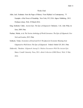 Dahl 11
Works Cited
Adler, Jack. Soulmates from the Pages of History: From Mythical to Contemporary, 75
Examples of the Power of Friendship. New York, NY, USA: Algora Publishing, 2013.
ProQuest ebrary. Web. 29 March 2016.
King, Katherine Callen. Ancient Epic. The Epic of Gilgamesh. Chichester, U.K.: John Wiley &
Sons, 2009. Print.
Puchner, Martin, et al. The Norton Anthology of World Literature: The Epic of Gilgamesh, New
York and London, 2013. Print.
Sedlacek, Tomas. Economics of Good and Evil: The Quest for Economic Meaning from
Gilgamesh to Wall Street. The Epic of Gilgamesh. Oxford: Oxford UP, 2011. Print.
Ziolkowski, Theodore. Gilgamesh Among Us: Modern Encounters With The Ancient Epic.
Ithaca: Cornell University Press, 2011. eBook Collection (EBSCOhost). Web. 31 Mar.
2016.
 
