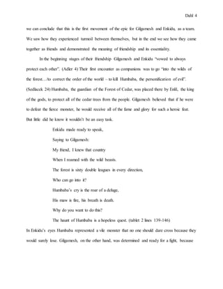 Dahl 4
we can conclude that this is the first movement of the epic for Gilgamesh and Enkidu, as a team.
We saw how they experienced turmoil between themselves, but in the end we see how they came
together as friends and demonstrated the meaning of friendship and its essentiality.
In the beginning stages of their friendship Gilgamesh and Enkidu “vowed to always
protect each other”. (Adler 4) Their first encounter as companions was to go “into the wilds of
the forest…/to correct the order of the world – to kill Humbaba, the personification of evil”.
(Sedlacek 24) Humbaba, the guardian of the Forest of Cedar, was placed there by Enlil, the king
of the gods, to protect all of the cedar trees from the people. Gilgamesh believed that if he were
to defeat the fierce monster, he would receive all of the fame and glory for such a heroic feat.
But little did he know it wouldn’t be an easy task.
Enkidu made ready to speak,
Saying to Gilgamesh:
My friend, I knew that country
When I roamed with the wild beasts.
The forest is sixty double leagues in every direction,
Who can go into it?
Humbaba’s cry is the roar of a deluge,
His maw is fire, his breath is death.
Why do you want to do this?
The haunt of Humbaba is a hopeless quest. (tablet 2 lines 139-146)
In Enkidu’s eyes Humbaba represented a vile monster that no one should dare cross because they
would surely lose. Gilgamesh, on the other hand, was determined and ready for a fight, because
 