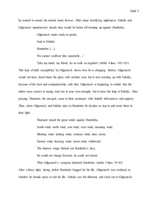 Dahl 5
he wanted to ensure his eternal name forever. After many horrifying nightmares Enkidu and
Gilgamesh unanimously decide they would be better off teaming up against Humbaba.
Gilgamesh made ready to speak,
Said to Enkidu
Humbaba […]
We cannot confront him separately…/
Take my hand, my friend, let us walk on together! (tablet 4 lines 169-181)
This leap of faith exemplified by Gilgamesh shows how he is changing. Before, Gilgamesh
would not have dared share the glory with another soul, but is now teaming up with Enkidu,
because of his trust and companionship with him. Gilgamesh is beginning to realize that the
elders were correct in saying trust not in your own strength, but to have the help of Enkidu. After
praying, Shamash, the sun-god, came to their assistance with helpful information and support.
Thus, when Gilgamesh and Enkidu take on Humbaba he decides to step in and assist them in
their fight.
Shamash raised the great winds against Humbaba,
South wind, north wind, east wind, west wind, moaning wind,
Blasting wind, lashing wind, contrary wind, dust, storm,
Demon wind, freezing wind, storm wind, whirlwind:
The thirteen wings blotted out Humbaba’s face,
He could not charge forward, he could not retreat
Then Gilgamesh’s weapons defeated Humbaba. (tablet 5 lines 39-45)
After a fierce fight, facing defeat Humbaba begged for his life. Gilgamesh was confused in
whether he should spare or end his life. Enkidu saw the dilemma and cried out to Gilgamesh.
 