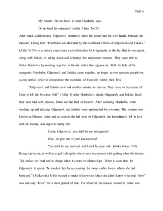 Dahl 6
My Friend! Do not listen to what Humbaba says,
Do no heed his entreaties! (tablet 5 lines 56-57)
After much collaboration, Gilgamesh ultimately takes the power into his own hands, beheads the
monster, killing him. “Humbaba was defeated by the combined efforts of Gilgamesh and Enkidu.”
(Alder 5) This is a victory experience and celebration for Gilgamesh, in the fact that he was apart,
along with Enkidu, in taking down and defeating this unpleasant monster. They were able to
defeat Humbaba by working together as friends rather than opponents. With the help of the
antagonist Humbaba, Gilgamesh and Enkidu came together, no longer as two separate people but
as one unified order to demonstrate the essentials of friendship within their lives.
“Gilgamesh and Enkidu now had another mission to take on. They came to the rescue of
Uruk to kill the ferocious bull.” (Adler 5) After Humbaba’s death, Gilgamesh and Enkidu faced
their next trial with princess Ishtar and the Bull of Heaven. After defeating Humbaba, while
washing up and relaxing Gilgamesh and Enkidu were approached by a woman. This woman was
known as Princess Ishtar and as soon as she laid eyes on Gilgamesh she immediately fell in love
with his beauty, and urged to marry him.
Come, Gilgamesh, you shall be my bridegroom!
Give, oh give me of your lusciousness!
You shall be my husband and I shall be your wife. (tablet 6 lines 7-9)
Being a princess, as well as a god’s daughter she is very acquainted with getting what she desires.
This makes her bold and in charge when it comes to relationships. When it came time for
Gilgamesh to speak, “he insulted her by re-counting the many earlier lovers whom she had
betrayed.” (Ziolkowski 3) He wanted to make it known to Ishtar she didn’t know what real “love”
was and only “loves” for a short period of time. For whatever the reason, whenever Ishtar was
 
