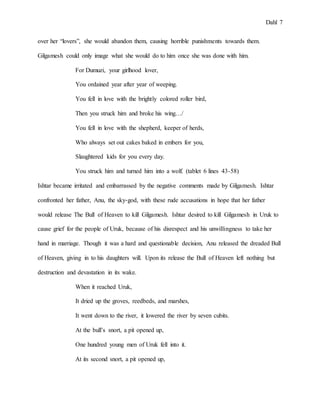 Dahl 7
over her “lovers”, she would abandon them, causing horrible punishments towards them.
Gilgamesh could only image what she would do to him once she was done with him.
For Dumuzi, your girlhood lover,
You ordained year after year of weeping.
You fell in love with the brightly colored roller bird,
Then you struck him and broke his wing…/
You fell in love with the shepherd, keeper of herds,
Who always set out cakes baked in embers for you,
Slaughtered kids for you every day.
You struck him and turned him into a wolf. (tablet 6 lines 43-58)
Ishtar became irritated and embarrassed by the negative comments made by Gilgamesh. Ishtar
confronted her father, Anu, the sky-god, with these rude accusations in hope that her father
would release The Bull of Heaven to kill Gilgamesh. Ishtar desired to kill Gilgamesh in Uruk to
cause grief for the people of Uruk, because of his disrespect and his unwillingness to take her
hand in marriage. Though it was a hard and questionable decision, Anu released the dreaded Bull
of Heaven, giving in to his daughters will. Upon its release the Bull of Heaven left nothing but
destruction and devastation in its wake.
When it reached Uruk,
It dried up the groves, reedbeds, and marshes,
It went down to the river, it lowered the river by seven cubits.
At the bull’s snort, a pit opened up,
One hundred young men of Uruk fell into it.
At its second snort, a pit opened up,
 