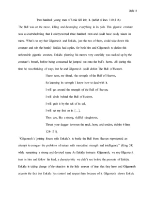 Dahl 8
Two hundred young men of Uruk fell into it. (tablet 6 lines 110-116)
The Bull was on the move, killing and destroying everything in its path. This gigantic creature
was so overwhelming that it overpowered three hundred men and could have easily taken on
more. What’s to say that Gilgamesh and Enkidu, just the two of them, could take down this
creature and win the battle? Enkidu had a plan, for both him and Gilgamesh to defeat this
unbearable gigantic creature. Enkidu planning his moves very carefully was sucked up by the
creature’s breath, before being consumed he jumped out onto the bull’s horns. All during this
time he was thinking of ways that he and Gilgamesh could defeat The Bull of Heaven.
I have seen, my friend, the strength of the Bull of Heaven,
So knowing its strength I know how to deal with it.
I will get around the strength of the Bull of Heaven,
I will circle behind the Bull of Heaven,
I will grab it by the tuft of its tail,
I will set my feet on its […],
Then you, like a strong, skillful slaughterer,
Thrust your dagger between the neck, horn, and tendon, (tablet 6 lines
124-131).
“Gilgamesh’s joining forces with Enkidu’s to battle the Bull from Heaven represented an
attempt to conquer the problems of nature with masculine strength and intelligence” (King 24)
while remaining a strong and devoted team. As Enkidu instructs Gilgamesh, we see Gilgamesh
trust in him and follow his lead, a characteristic we didn’t see before the presents of Enkidu.
Enkidu is taking charge of the situation in the little amount of time that they have and Gilgamesh
accepts the fact that Enkidu has control and respect him because of it. Gilgamesh shows Enkidu
 