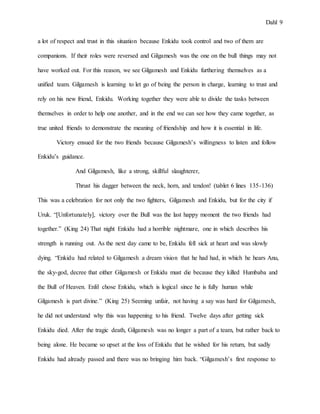 Dahl 9
a lot of respect and trust in this situation because Enkidu took control and two of them are
companions. If their roles were reversed and Gilgamesh was the one on the bull things may not
have worked out. For this reason, we see Gilgamesh and Enkidu furthering themselves as a
unified team. Gilgamesh is learning to let go of being the person in charge, learning to trust and
rely on his new friend, Enkidu. Working together they were able to divide the tasks between
themselves in order to help one another, and in the end we can see how they came together, as
true united friends to demonstrate the meaning of friendship and how it is essential in life.
Victory ensued for the two friends because Gilgamesh’s willingness to listen and follow
Enkidu’s guidance.
And Gilgamesh, like a strong, skillful slaughterer,
Thrust his dagger between the neck, horn, and tendon! (tablet 6 lines 135-136)
This was a celebration for not only the two fighters, Gilgamesh and Enkidu, but for the city if
Uruk. “[Unfortunately], victory over the Bull was the last happy moment the two friends had
together.” (King 24) That night Enkidu had a horrible nightmare, one in which describes his
strength is running out. As the next day came to be, Enkidu fell sick at heart and was slowly
dying. “Enkidu had related to Gilgamesh a dream vision that he had had, in which he hears Anu,
the sky-god, decree that either Gilgamesh or Enkidu must die because they killed Humbaba and
the Bull of Heaven. Enlil chose Enkidu, which is logical since he is fully human while
Gilgamesh is part divine.” (King 25) Seeming unfair, not having a say was hard for Gilgamesh,
he did not understand why this was happening to his friend. Twelve days after getting sick
Enkidu died. After the tragic death, Gilgamesh was no longer a part of a team, but rather back to
being alone. He became so upset at the loss of Enkidu that he wished for his return, but sadly
Enkidu had already passed and there was no bringing him back. “Gilgamesh’s first response to
 