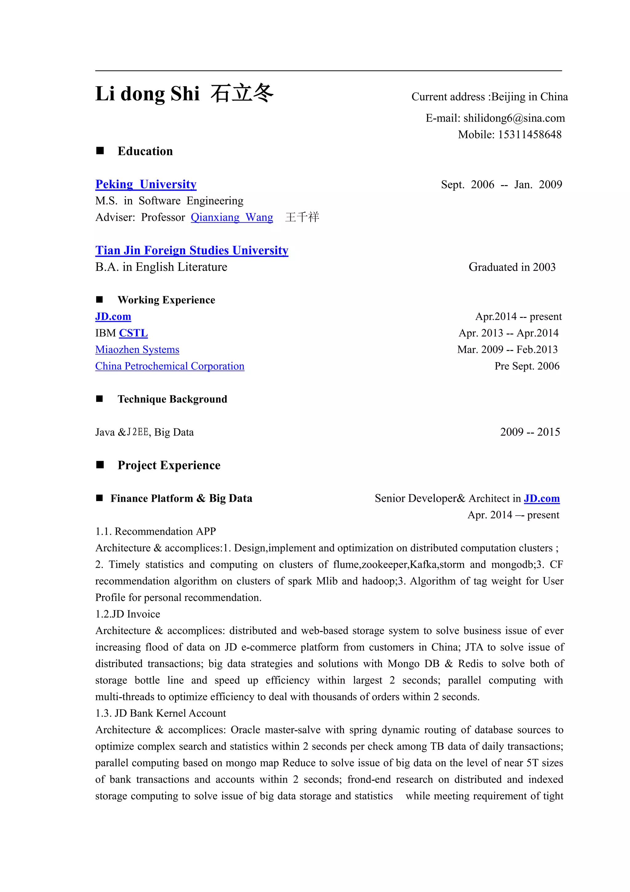 Li dong Shi 石立冬 Current address :Beijing in China
E-mail: shilidong6@sina.com
Mobile: 15311458648
 Education
Peking University Sept. 2006 -- Jan. 2009
M.S. in Software Engineering
Adviser: Professor Qianxiang Wang 王千祥
Tian Jin Foreign Studies University
B.A. in English Literature Graduated in 2003
 Working Experience
JD.com Apr.2014 -- present
IBM CSTL Apr. 2013 -- Apr.2014
Miaozhen Systems Mar. 2009 -- Feb.2013
China Petrochemical Corporation Pre Sept. 2006
 Technique Background
Java &J2EE, Big Data 2009 -- 2015
 Project Experience
 Finance Platform & Big Data Senior Developer& Architect in JD.com
Apr. 2014 –- present
1.1. Recommendation APP
Architecture & accomplices:1. Design,implement and optimization on distributed computation clusters ;
2. Timely statistics and computing on clusters of flume,zookeeper,Kafka,storm and mongodb;3. CF
recommendation algorithm on clusters of spark Mlib and hadoop;3. Algorithm of tag weight for User
Profile for personal recommendation.
1.2.JD Invoice
Architecture & accomplices: distributed and web-based storage system to solve business issue of ever
increasing flood of data on JD e-commerce platform from customers in China; JTA to solve issue of
distributed transactions; big data strategies and solutions with Mongo DB & Redis to solve both of
storage bottle line and speed up efficiency within largest 2 seconds; parallel computing with
multi-threads to optimize efficiency to deal with thousands of orders within 2 seconds.
1.3. JD Bank Kernel Account
Architecture & accomplices: Oracle master-salve with spring dynamic routing of database sources to
optimize complex search and statistics within 2 seconds per check among TB data of daily transactions;
parallel computing based on mongo map Reduce to solve issue of big data on the level of near 5T sizes
of bank transactions and accounts within 2 seconds; frond-end research on distributed and indexed
storage computing to solve issue of big data storage and statistics while meeting requirement of tight
 