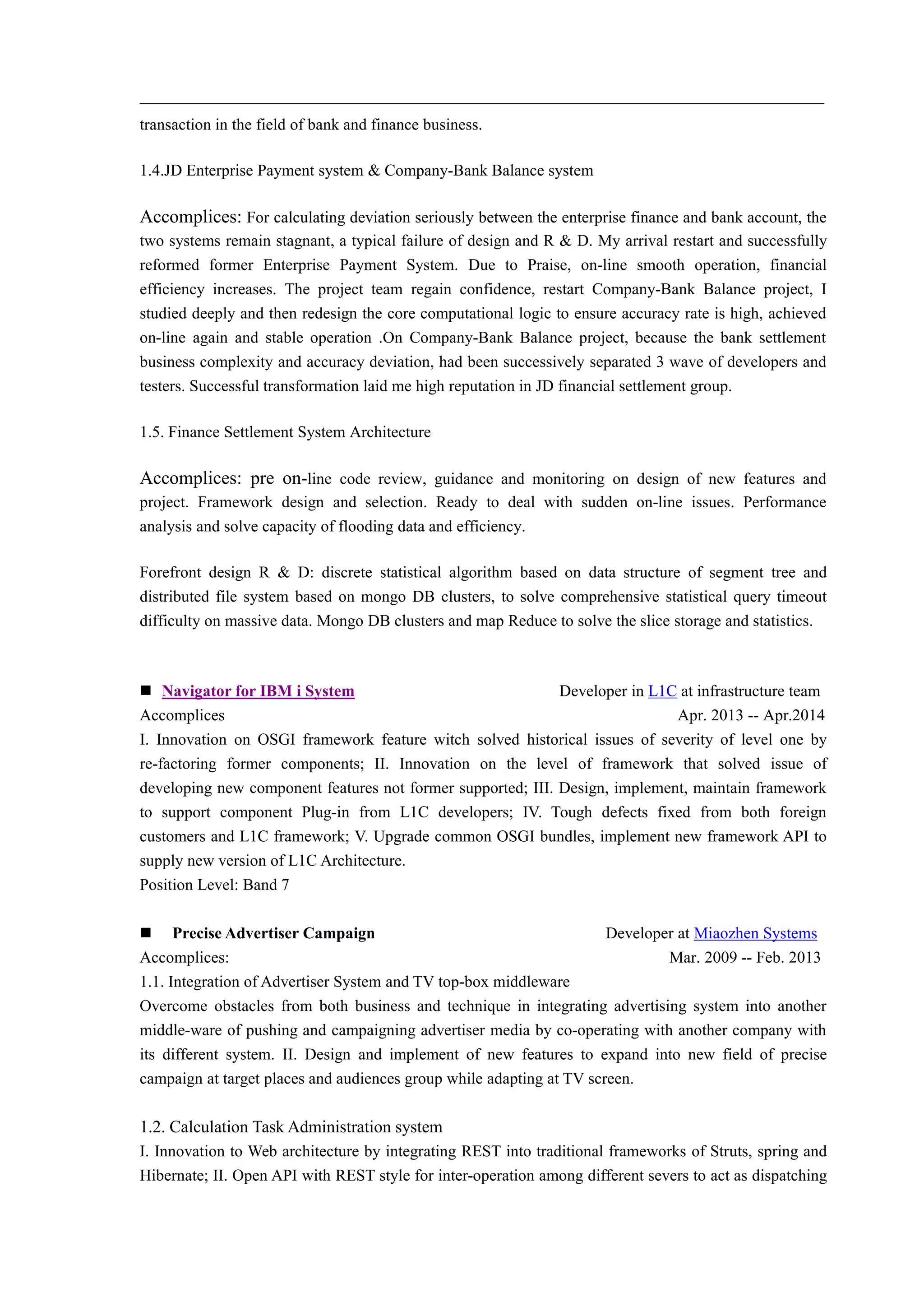 transaction in the field of bank and finance business.
1.4.JD Enterprise Payment system & Company-Bank Balance system
Accomplices: For calculating deviation seriously between the enterprise finance and bank account, the
two systems remain stagnant, a typical failure of design and R & D. My arrival restart and successfully
reformed former Enterprise Payment System. Due to Praise, on-line smooth operation, financial
efficiency increases. The project team regain confidence, restart Company-Bank Balance project, I
studied deeply and then redesign the core computational logic to ensure accuracy rate is high, achieved
on-line again and stable operation .On Company-Bank Balance project, because the bank settlement
business complexity and accuracy deviation, had been successively separated 3 wave of developers and
testers. Successful transformation laid me high reputation in JD financial settlement group.
1.5. Finance Settlement System Architecture
Accomplices: pre on-line code review, guidance and monitoring on design of new features and
project. Framework design and selection. Ready to deal with sudden on-line issues. Performance
analysis and solve capacity of flooding data and efficiency.
Forefront design R & D: discrete statistical algorithm based on data structure of segment tree and
distributed file system based on mongo DB clusters, to solve comprehensive statistical query timeout
difficulty on massive data. Mongo DB clusters and map Reduce to solve the slice storage and statistics.
 Navigator for IBM i System Developer in L1C at infrastructure team
Accomplices Apr. 2013 -- Apr.2014
I. Innovation on OSGI framework feature witch solved historical issues of severity of level one by
re-factoring former components; II. Innovation on the level of framework that solved issue of
developing new component features not former supported; III. Design, implement, maintain framework
to support component Plug-in from L1C developers; IV. Tough defects fixed from both foreign
customers and L1C framework; V. Upgrade common OSGI bundles, implement new framework API to
supply new version of L1C Architecture.
Position Level: Band 7
 Precise Advertiser Campaign Developer at Miaozhen Systems
Accomplices: Mar. 2009 -- Feb. 2013
1.1. Integration of Advertiser System and TV top-box middleware
Overcome obstacles from both business and technique in integrating advertising system into another
middle-ware of pushing and campaigning advertiser media by co-operating with another company with
its different system. II. Design and implement of new features to expand into new field of precise
campaign at target places and audiences group while adapting at TV screen.
1.2. Calculation Task Administration system
I. Innovation to Web architecture by integrating REST into traditional frameworks of Struts, spring and
Hibernate; II. Open API with REST style for inter-operation among different severs to act as dispatching
 