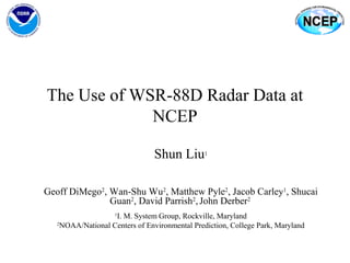 The Use of WSR-88D Radar Data at
NCEP
Shun Liu1
Geoff DiMego2
, Wan-Shu Wu2
, Matthew Pyle2
, Jacob Carley1
, Shucai
Guan2
, David Parrish2
,John Derber2
1
I. M. System Group, Rockville, Maryland
2
NOAA/National Centers of Environmental Prediction, College Park, Maryland
 