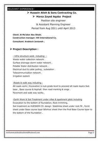 mohammadabukhashem@hotmail.com Page 2
RELEVANT EXPERIENCE:
 Hussein Atieh & Sons Contracting Co.
 Marsa Zayed Aqaba Project
Position site engineer
& Assistant Planning Engineer
Period from Aug 2011 until April 2013
Client: Al Ma'abar Abu Dhabi.
Construction manager: Hill International Co.
Consultant: Arabtech Jardaneh .
 Project Description :
- Infra structure work including :
Waste water collection network .
Surface drainage storm water network .
Potable Water distribution network .
Electrical duct & cable pulling , substation .
Telecommunication network .
Irrigation system
-Roads & walk way including :
All roads work ( Excavation to sub grade level to proceed all roads layers Sub
base , Base course & Asphalt then road marking & singe .
Pavement and walk way works .
-Earth Work & Soil Treatment under villas & apartment plots including
Excavation to the bottom of foundation, Rock trimming.
Soil treatment as HUESKER CO. design Stabilinka sheet under rock fill , fornit
sheet under Base course layer &fortrac sheet then the final Base Course layer to
the bottom of the foundation .
 