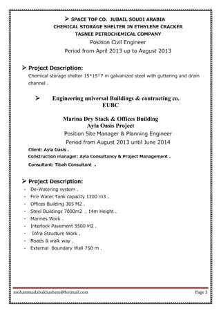 mohammadabukhashem@hotmail.com Page 3
 SPACE TOP CO. JUBAIL SOUDI ARABIA
CHEMICAL STORAGE SHELTER IN ETHYLENE CRACKER
TASNEE PETROCHEMICAL COMPANY
Position Civil Engineer
Period from April 2013 up to August 2013
 Project Description:
Chemical storage shelter 15*15*7 m galvanized steel with guttering and drain
channel .
 Engineering universal Buildings & contracting co.
EUBC
Marina Dry Stack & Offices Building
Ayla Oasis Project
Position Site Manager & Planning Engineer
Period from August 2013 until June 2014
Client: Ayla Oasis .
Construction manager: Ayla Consultancy & Project Management .
Consultant: Tibah Consultant .
 Project Description:
- De-Watering system .
- Fire Water Tank capacity 1200 m3 .
- Oﬃces Building 385 M2 .
- Steel Buildings 7000m2 , 14m Height .
- Marines Work .
- Interlock Pavement 5500 M2 .
- Infra Structure Work .
- Roads & walk way .
- External Boundary Wall 750 m .
 