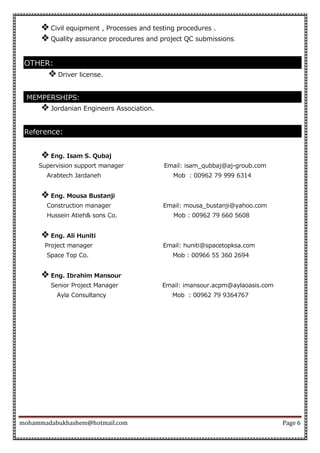 mohammadabukhashem@hotmail.com Page 6
 Civil equipment , Processes and testing procedures .
 Quality assurance procedures and project QC submissions.
OTHER:
 Driver license.
MEMPERSHIPS:
 Jordanian Engineers Association.
Reference:
 Eng. Isam S. Qubaj
Supervision support manager Email: isam_qubbaj@aj-groub.com
Arabtech Jardaneh Mob : 00962 79 999 6314
 Eng. Mousa Bustanji
Construction manager Email: mousa_bustanji@yahoo.com
Hussein Atieh& sons Co. Mob : 00962 79 660 5608
 Eng. Ali Huniti
Project manager Email: huniti@spacetopksa.com
Space Top Co. Mob : 00966 55 360 2694
 Eng. Ibrahim Mansour
Senior Project Manager Email: imansour.acpm@aylaoasis.com
Ayla Consultancy Mob : 00962 79 9364767
 