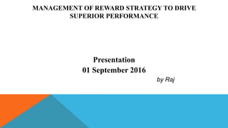 MANAGEMENT OF REWARD STRATEGY TO DRIVE
SUPERIOR PERFORMANCE
Presentation
01 September 2016
by Raj
 